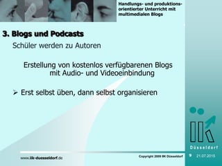 D ü s s e l d o r f
www.iik-duesseldorf.de
Handlungs- und produktions-
orientierter Unterricht mit
multimedialen Blogs
Copyright 2009 IIK Düsseldorf 9 21.07.2015
3. Blogs und Podcasts
Schüler werden zu Autoren
Erstellung von kostenlos verfügbarenen Blogs
mit Audio- und Videoeinbindung
 Erst selbst üben, dann selbst organisieren
 
