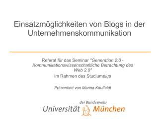 Einsatzmöglichkeiten von Blogs in der Unternehmenskommunikation Referat für das Seminar  &quot;Generation 2.0 - Kommunikationswissenschaftliche Betrachtung des Web 2.0&quot; im Rahmen des Studium plus Präsentiert von Marina Kauffeldt 