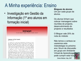 A Minha experiência: Ensino  Investigação em Gestão da Informação (1º ano alunos em formação inicial) Blogues de alunos :  Um por cada grupo de alunos. Os alunos tinham que colocar mensagens sobre reuniões do projecto, desenvolvimento do projecto e resultados O Blogue vale 25% da nota do módulo Não temos a certeza se usaremos esta metodologia no próximo ano: fórum de discussão em grupo em Ambiente Virtual de Aprendizagem pode cumprir esta função 