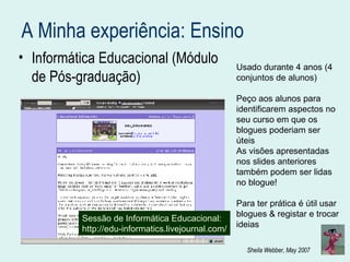 A Minha experiência: Ensino Informática Educacional (Módulo de Pós-graduação) Sessão de Informática Educacional: http://edu-informatics.livejournal.com/ Usado durante 4 anos (4 conjuntos de alunos) Peço aos alunos para identificarem aspectos no seu curso em que os blogues poderiam ser úteis As visões apresentadas nos slides anteriores também podem ser lidas no blogue! Para ter prática é útil usar blogues & registar e trocar ideias 