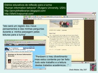 Diários educativos de reflexão para a turma “ Human information behavior” (Rutgers University, USA) http://jennykthelibrarian.blogspot.com/ http://dfahl.livejournal.com/ “ Isto será um registo dos meus pensamentos e das minhas perguntas durante a  minha passagem pelas leituras para a turma” “ Perdoem o meu divertimento mas estou contente por ter feito todo este trabalho e a leitura destes tratados académicos . .”  