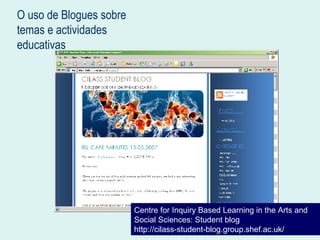 O uso de Blogues sobre temas e actividades educativas Centre for Inquiry Based Learning in the Arts and Social Sciences: Student blog http://cilass-student-blog.group.shef.ac.uk/ 