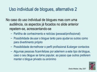 Uso individual de blogues, alternativa 2 No caso do uso individual de blogues mas com uma audiência, os aspectos já focados no slide anterior repetem-se, acrescentando-se Partilha de conhecimento e notícias (pessoal/profissional) Possibilidade de usar o blogue tanto para ajudar os outros como para divertimento próprio Possibilidade de melhorar o perfil profissional & alargar contactos Algumas pessoas ficam felizes por aderirem a este tipo de blogue, caso o seu blogue se torne popular, ao passo que outros preferem manter o blogue privado ou anónimo 