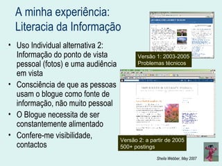 A minha experiência:  Literacia da Informação Uso Individual alternativa 2: Informação do ponto de vista pessoal (fotos) e uma audiência em vista Consciência de que as pessoas usam o blogue como fonte de informação, não muito pessoal O Blogue necessita de ser constantemente alimentado Confere-me visibilidade, contactos Versão 1: 2003-2005 Problemas técnicos Versão 2: a partir de 2005 500+ postings 
