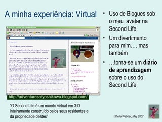A minha experiência: Virtual Uso de Blogues sob o meu  avatar na Second Life Um divertimento para mim…. mas também  … torna-se um  diário de aprendizagem  sobre o uso do Second Life  http://adventuresofyoshikawa.blogspot.com/ “ O Second Life é um mundo virtual em 3-D inteiramente construído pelos seus residentes e da propriedade destes”   