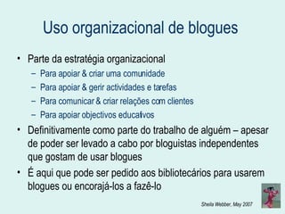 Uso organizacional de blogues  Parte da estratégia organizacional Para apoiar & criar uma comunidade Para apoiar & gerir actividades e tarefas Para comunicar & criar relações com clientes Para apoiar objectivos educativos Definitivamente como parte do trabalho de alguém – apesar de poder ser levado a cabo por bloguistas independentes que gostam de usar blogues É aqui que pode ser pedido aos bibliotecários para usarem blogues ou encorajá-los a fazê-lo 