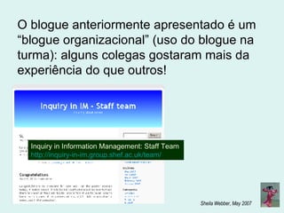 Inquiry in Information Management: Staff Team  http://inquiry-in-im.group.shef.ac.uk/team/ O blogue anteriormente apresentado é um “blogue organizacional” (uso do blogue na turma): alguns colegas gostaram mais da experiência do que outros! 