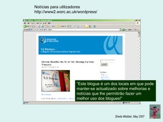 Notícias para utilizadores http://www2.worc.ac.uk/wordpress/ “ Este blogue é um dos locais em que pode manter-se actualizado sobre melhorias e notícias que lhe permitirão fazer um melhor uso dos blogues!”  