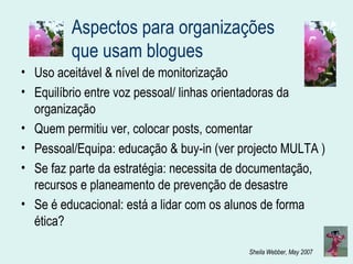 Aspectos para organizações que usam blogues Uso aceitável & nível de monitorização Equilíbrio entre voz pessoal/ linhas orientadoras da organização Quem permitiu ver, colocar posts, comentar Pessoal/Equipa: educação & buy-in (ver projecto MULTA ) Se faz parte da estratégia: necessita de documentação, recursos e planeamento de prevenção de desastre  Se é educacional: está a lidar com os alunos de forma ética? 