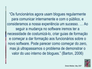 “ Os funcionários agora usam blogues regularmente para comunicar internamente e com o público, e consideramos a nossa experiência um sucesso. … Ao seguir a mudança no software iremos ter a necessidade de costumizá-lo, criar guias de formação e começar a dar formação aos funcionários sobre o novo software. Pode parecer como começar do zero, mas já ultrapassamos o problema de demonstrar o valor do uso interno de blogues.” (Barton, 2006) 