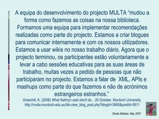 A equipa do desenvolvimento do projecto MULTA “mudou a forma como fazemos as coisas na nossa biblioteca. Formamos uma equipa para implementar recomendações realizadas como parte do projecto. Estamos a criar blogues para comunicar internamente e com os nossos utilizadores. Estamos a usar wikis no nosso trabalho diário. Agora que o projecto terminou, os participantes estão voluntariamente a levar a cabo sessões educativas para as suas áreas de trabalho, muitas vezes a pedido de pessoas que não participaram no projecto. Estamos a falar de  XML, APIs e  mashups como parte do que fazemos e não de acrónimos estrangeiros estranhos.”   Greenhill, K. (2006)  What Kathryn said she'd do...  25 October. Murdoch University. http://multa.murdoch.edu.au/tiki-view_blog_post.php?blogId=3665&postId=3811 