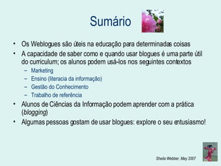 Sumário Os Weblogues são úteis na educação para determinadas coisas A capacidade de saber como e quando usar blogues é uma parte útil do curriculum; os alunos podem usá-los nos seguintes contextos Marketing Ensino (literacia da informação) Gestão do Conhecimento Trabalho de referência Alunos de Ciências da Informação podem aprender com a prática ( blogging ) Algumas pessoas gostam de usar blogues: explore o seu entusiasmo! 