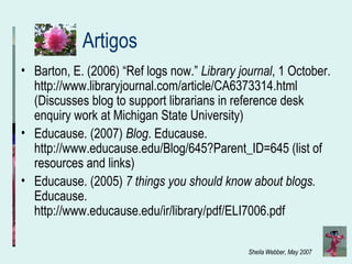 Artigos Barton, E. (2006) “Ref logs now.”  Library journal , 1 October. http://www.libraryjournal.com/article/CA6373314.html (Discusses blog to support librarians in reference desk enquiry work at Michigan State University)   Educause. (2007)  Blog . Educause.  http://www.educause.edu/Blog/645?Parent_ID=645 (list of resources and links) Educause. (2005)  7 things you should know about blogs.  Educause. http://www.educause.edu/ir/library/pdf/ELI7006.pdf 