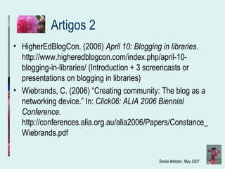 Artigos 2 HigherEdBlogCon. (2006)  April 10: Blogging in libraries.  http://www.higheredblogcon.com/index.php/april-10-blogging-in-libraries/ (Introduction + 3 screencasts or presentations on blogging in libraries) Wiebrands, C. (2006) “ Creating community: The blog as a networking device.” In:  Click06: ALIA 2006 Biennial Conference.  http://conferences.alia.org.au/alia2006/Papers/Constance_Wiebrands.pdf 