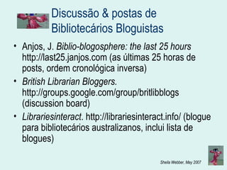 Discussão & postas de Bibliotecários Bloguistas  Anjos, J.  Biblio-blogosphere: the last 25 hours  http://last25.janjos.com (as últimas 25 horas de posts, ordem cronológica inversa) British Librarian Bloggers.  http://groups.google.com/group/britlibblogs (discussion board) Librariesinteract .  http://librariesinteract.info/  (blogue para bibliotecários australizanos, inclui lista de blogues) 