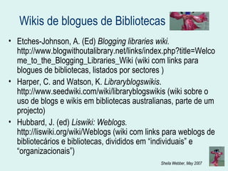 Wikis  de blogues de Bibliotecas Etches-Johnson, A. (Ed)  Blogging libraries wiki.  http://www.blogwithoutalibrary.net/links/index.php?title=Welcome_to_the_Blogging_Libraries_Wiki (wiki com links para blogues de bibliotecas, listados por sectores ) Harper, C. and Watson, K.  Libraryblogswikis . http://www.seedwiki.com/wiki/libraryblogswikis (wiki sobre o uso de blogs e wikis em bibliotecas australianas, parte de um projecto) Hubbard, J. (ed)  Liswiki: Weblogs.  http://liswiki.org/wiki/Weblogs (wiki com links para weblogs de bibliotecários e bibliotecas, divididos em “individuais” e “organizacionais”) 