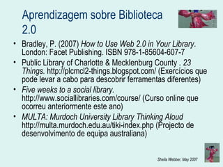 Aprendizagem sobre Biblioteca 2.0 Bradley, P. (2007)  How to Use Web 2.0 in Your Library . London: Facet Publishing. ISBN 978-1-85604-607-7 Public Library of Charlotte & Mecklenburg County .  23 Things.   http://plcmcl2-things.blogspot.com/ (Exercícios que pode levar a cabo para descobrir ferramentas diferentes) Five weeks to a social library.  http://www.sociallibraries.com/course/ (Curso online que ocorreu anteriormente este ano) MULTA: Murdoch University Library Thinking Aloud  http://multa.murdoch.edu.au/tiki-index.php (Projecto de desenvolvimento de equipa australiana) 