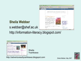 Sheila Webber  s.webber@shef.ac.uk  http://information-literacy.blogspot.com/ http://adventuresofyoshikawa.blogspot.com / Sheila Yoshikawa 