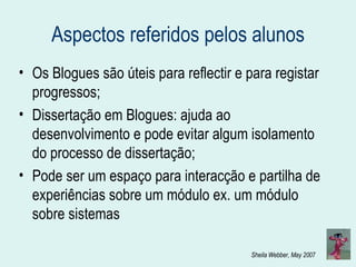 Aspectos referidos pelos alunos Os Blogues são úteis para reflectir e para registar progressos; Dissertação em Blogues: ajuda ao desenvolvimento e pode evitar algum isolamento do processo de dissertação; Pode ser um espaço para interacção e partilha de experiências sobre um módulo ex. um módulo sobre sistemas 