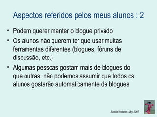 Aspectos referidos pelos meus alunos : 2 Podem querer manter o blogue privado Os alunos não querem ter que usar muitas ferramentas diferentes (blogues, fóruns de discussão, etc.) Algumas pessoas gostam mais de blogues do que outras: não podemos assumir que todos os alunos gostarão automaticamente de blogues 