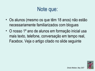 Note que: Os alunos (mesmo os que têm 18 anos) não estão necessariamente familiarizados com blogues O nosso 1º ano de alunos em formação inicial usa mais texto, telefone, conversação em tempo real, Facebox. Veja o artigo citado no slide seguinte 