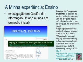 A Minha experiência: Ensino Investigação em Gestão da Informação (1º ano alunos em formação inicial) Inquiry in Information Management: Staff Team  http://inquiry-in-im.group.shef.ac.uk/team/ Blogue da Equipe de trabalho:  a equipa de ensino reflectiu sobre o uso de blogues neste módulo & discutiu o uso de blogues no ensino em geral. Artigo apresentado na conferência em Março: Cox, A. et al. (2007) “Blogging to support Inquiry Based Learning.”  Artigo apresentado em Shock of the Social conference, Oxford University, Março 2007.   http:// inquiry-in-im.group.shef.ac.uk / team /files/2007/03/ shock-paper.pdf 