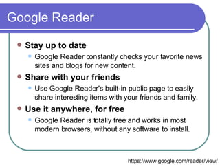 Google Reader Stay up to date  Google Reader constantly checks your favorite news sites and blogs for new content.  Share with your friends  Use Google Reader's built-in public page to easily share interesting items with your friends and family.  Use it anywhere, for free  Google Reader is totally free and works in most modern browsers, without any software to install.  https://www.google.com/reader/view/ 