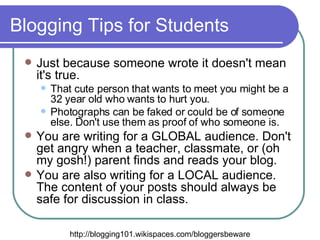 Blogging Tips for Students Just because someone wrote it doesn't mean it's true. That cute person that wants to meet you might be a 32 year old who wants to hurt you.  Photographs can be faked or could be of someone else. Don't use them as proof of who someone is.  You are writing for a GLOBAL audience. Don't get angry when a teacher, classmate, or (oh my gosh!) parent finds and reads your blog.  You are also writing for a LOCAL audience. The content of your posts should always be safe for discussion in class.  http://blogging101.wikispaces.com/bloggersbeware 