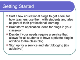 Getting Started Surf a few educational blogs to get a feel for how teachers use them with students and also as part of their professional learning Brainstorm application ideas for blogs in your classroom Decide if your needs require a service that allows for all students to have a private blog in addition to the class blog Sign up for a service and start blogging (it’s addictive!) 