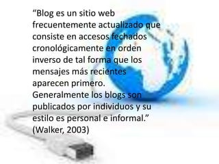 “Blog es un sitio web
frecuentemente actualizado que
consiste en accesos fechados
cronológicamente en orden
inverso de tal forma que los
mensajes más recientes
aparecen primero.
Generalmente los blogs son
publicados por individuos y su
estilo es personal e informal.”
(Walker, 2003)
 