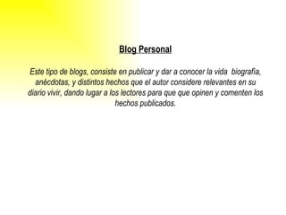 Blog Personal Este tipo de blogs, consiste en publicar y dar a conocer la vida  biografía, anécdotas, y distintos hechos que el autor considere relevantes en su diario vivir, dando lugar a los lectores para que que opinen y comenten los hechos publicados. 