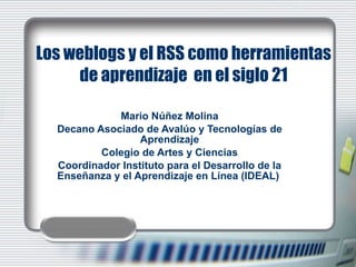 Los weblogs y el RSS como herramientas de aprendizaje  en el siglo 21 Mario Núñez Molina Decano Asociado de Avalúo y Tecnologías de Aprendizaje Colegio de Artes y Ciencias Coordinador Instituto para el Desarrollo de la Enseñanza y el Aprendizaje en Línea (IDEAL)  