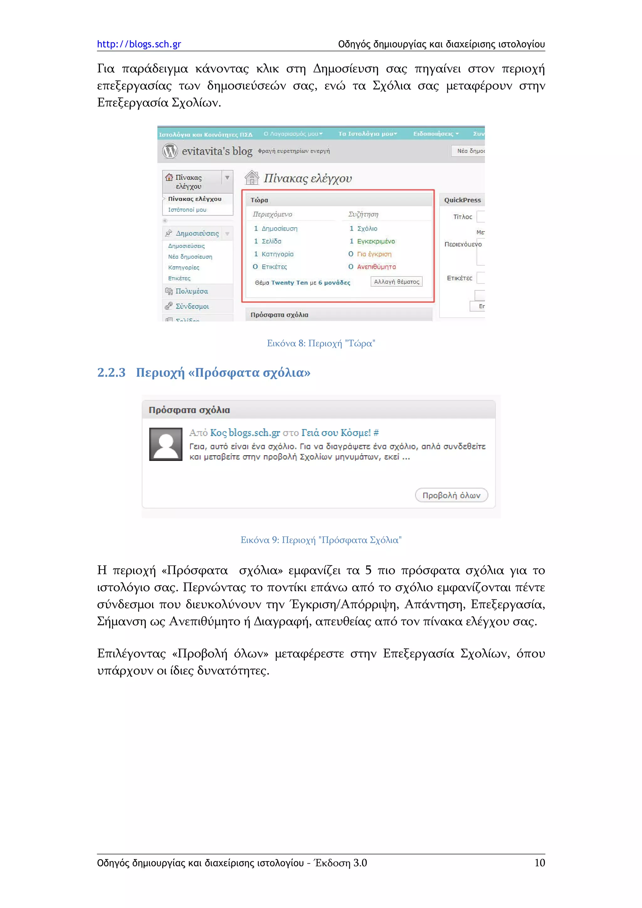 http://blogs.sch.gr                                Οδηγός δημιουργίας και διαχείρισης ιστολογίου

Για παράδειγμα κάνοντας κλικ στη Δημοσίευση σας πηγαίνει στον περιοχή
επεξεργασίας των δημοσιεύσεών σας, ενώ τα Σχόλια σας μεταφέρουν στην
Επεξεργασία Σχολίων.




                                    Εικόνα 8: Περιοχή "Τώρα"


2.2.3 Περιοχή «Πρόσφατα σχόλια»




                              Εικόνα 9: Περιοχή "Πρόσφατα Σχόλια"


Η περιοχή «Πρόσφατα σχόλια» εμφανίζει τα 5 πιο πρόσφατα σχόλια για το
ιστολόγιο σας. Περνώντας το ποντίκι επάνω από το σχόλιο εμφανίζονται πέντε
σύνδεσμοι που διευκολύνουν την Έγκριση/Απόρριψη, Απάντηση, Επεξεργασία,
Σήμανση ως Ανεπιθύμητο ή Διαγραφή, απευθείας από τον πίνακα ελέγχου σας.

Επιλέγοντας «Προβολή όλων» μεταφέρεστε στην Επεξεργασία Σχολίων, όπου
υπάρχουν οι ίδιες δυνατότητες.




Οδηγός δημιουργίας και διαχείρισης ιστολογίου - Έκδοση 3.0                                   10
 