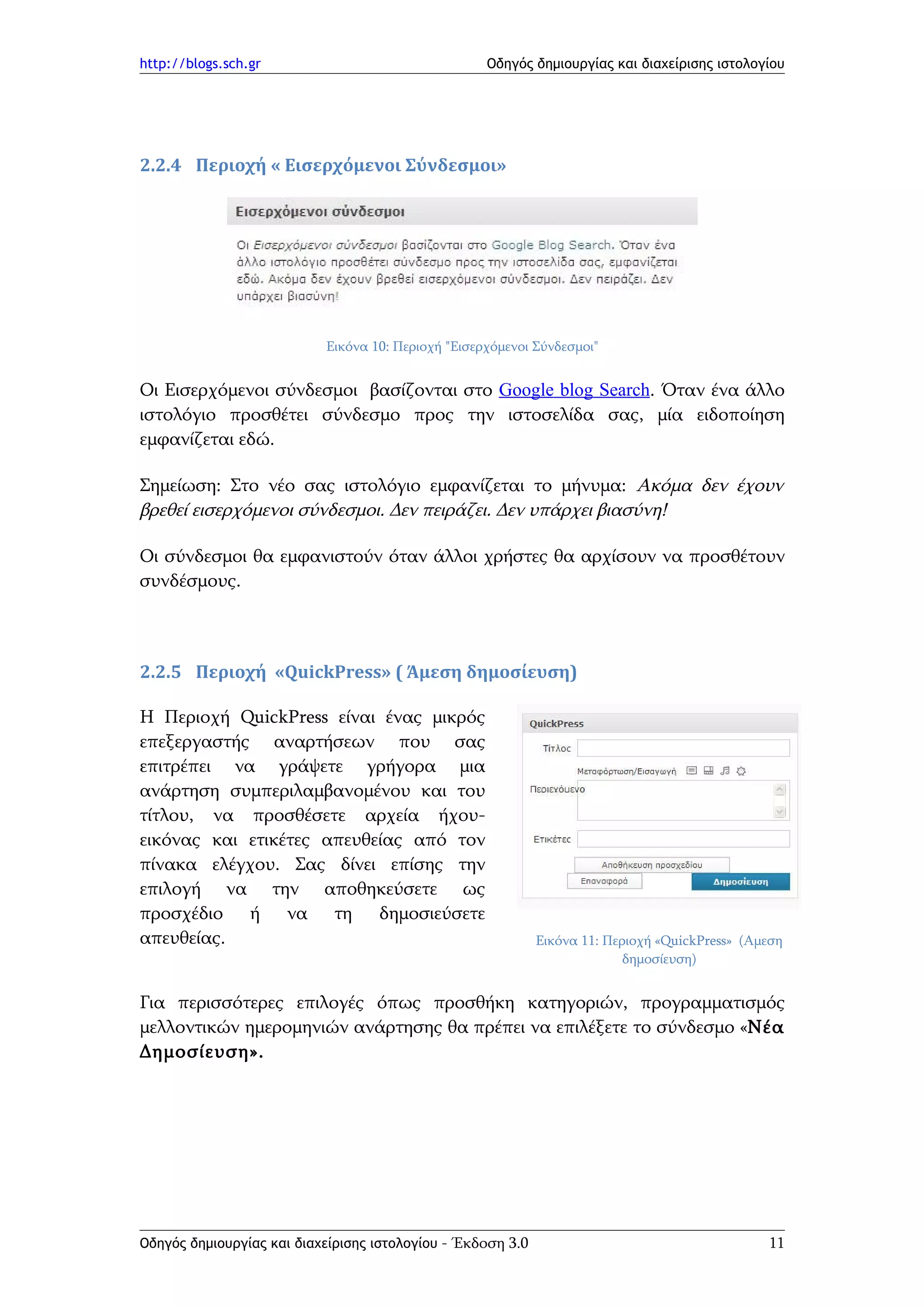 http://blogs.sch.gr                                 Οδηγός δημιουργίας και διαχείρισης ιστολογίου




2.2.4 Περιοχή « Εισερχόμενοι Σύνδεσμοι»




                           Εικόνα 10: Περιοχή "Εισερχόμενοι Σύνδεσμοι"


Οι Εισερχόμενοι σύνδεσμοι βασίζονται στο Google blog Search. Όταν ένα άλλο
ιστολόγιο προσθέτει σύνδεσμο προς την ιστοσελίδα σας, μία ειδοποίηση
εμφανίζεται εδώ.

Σημείωση: Στο νέο σας ιστολόγιο εμφανίζεται το μήνυμα: Ακόμα δεν έχουν
βρεθεί εισερχόμενοι σύνδεσμοι. Δεν πειράζει. Δεν υπάρχει βιασύνη!

Οι σύνδεσμοι θα εμφανιστούν όταν άλλοι χρήστες θα αρχίσουν να προσθέτουν
συνδέσμους.



2.2.5 Περιοχή «QuickPress» ( Άμεση δημοσίευση)

Η Περιοχή QuickPress είναι ένας μικρός
επεξεργαστής αναρτήσεων που σας
επιτρέπει να γράψετε γρήγορα μια
ανάρτηση συμπεριλαμβανομένου και του
τίτλου, να προσθέσετε αρχεία ήχου-
εικόνας και ετικέτες απευθείας από τον
πίνακα ελέγχου. Σας δίνει επίσης την
επιλογή να την αποθηκεύσετε ως
προσχέδιο ή να τη δημοσιεύσετε
απευθείας.                                                   Εικόνα 11: Περιοχή «QuickPress» (Αμεση
                                                                           δημοσίευση)


Για περισσότερες επιλογές όπως προσθήκη κατηγοριών, προγραμματισμός
μελλοντικών ημερομηνιών ανάρτησης θα πρέπει να επιλέξετε το σύνδεσμο «Νέα
Δημοσίευση».




Οδηγός δημιουργίας και διαχείρισης ιστολογίου - Έκδοση 3.0                                      11
 