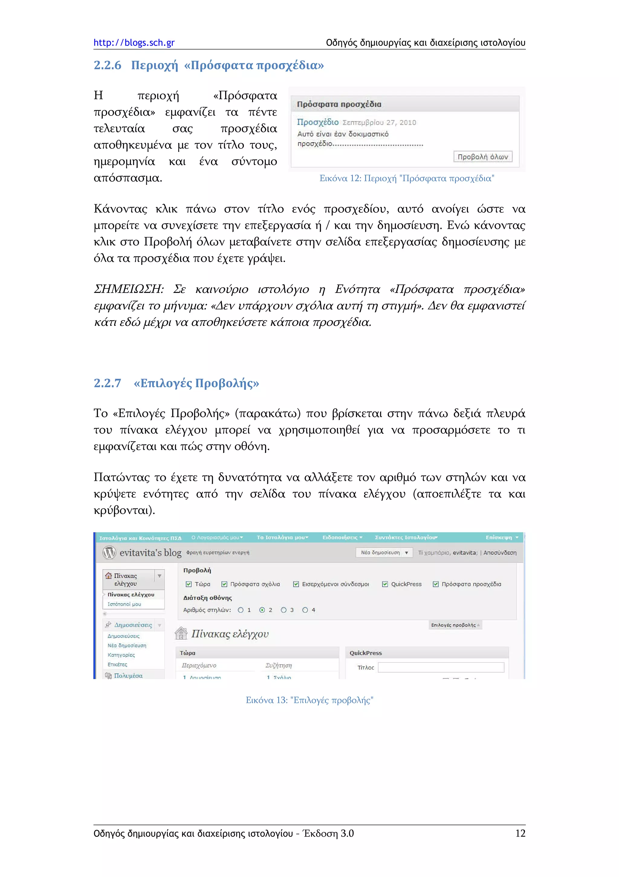 http://blogs.sch.gr                                Οδηγός δημιουργίας και διαχείρισης ιστολογίου

2.2.6 Περιοχή «Πρόσφατα προσχέδια»

Η       περιοχή    «Πρόσφατα
προσχέδια» εμφανίζει τα πέντε
τελευταία     σας    προσχέδια
αποθηκευμένα με τον τίτλο τους,
ημερομηνία και ένα σύντομο
απόσπασμα.                                        Εικόνα 12: Περιοχή "Πρόσφατα προσχέδια"


Κάνοντας κλικ πάνω στον τίτλο ενός προσχεδίου, αυτό ανοίγει ώστε να
μπορείτε να συνεχίσετε την επεξεργασία ή / και την δημοσίευση. Ενώ κάνοντας
κλικ στο Προβολή όλων μεταβαίνετε στην σελίδα επεξεργασίας δημοσίευσης με
όλα τα προσχέδια που έχετε γράψει.

ΣΗΜΕΙΩΣΗ: Σε καινούριο ιστολόγιο η Ενότητα «Πρόσφατα προσχέδια»
εμφανίζει το μήνυμα: «Δεν υπάρχουν σχόλια αυτή τη στιγμή». Δεν θα εμφανιστεί
κάτι εδώ μέχρι να αποθηκεύσετε κάποια προσχέδια.



2.2.7 «Επιλογές Προβολής»

Το «Επιλογές Προβολής» (παρακάτω) που βρίσκεται στην πάνω δεξιά πλευρά
του πίνακα ελέγχου μπορεί να χρησιμοποιηθεί για να προσαρμόσετε το τι
εμφανίζεται και πώς στην οθόνη.

Πατώντας το έχετε τη δυνατότητα να αλλάξετε τον αριθμό των στηλών και να
κρύψετε ενότητες από την σελίδα του πίνακα ελέγχου (αποεπιλέξτε τα και
κρύβονται).




                                 Εικόνα 13: "Επιλογές προβολής"




Οδηγός δημιουργίας και διαχείρισης ιστολογίου - Έκδοση 3.0                                   12
 