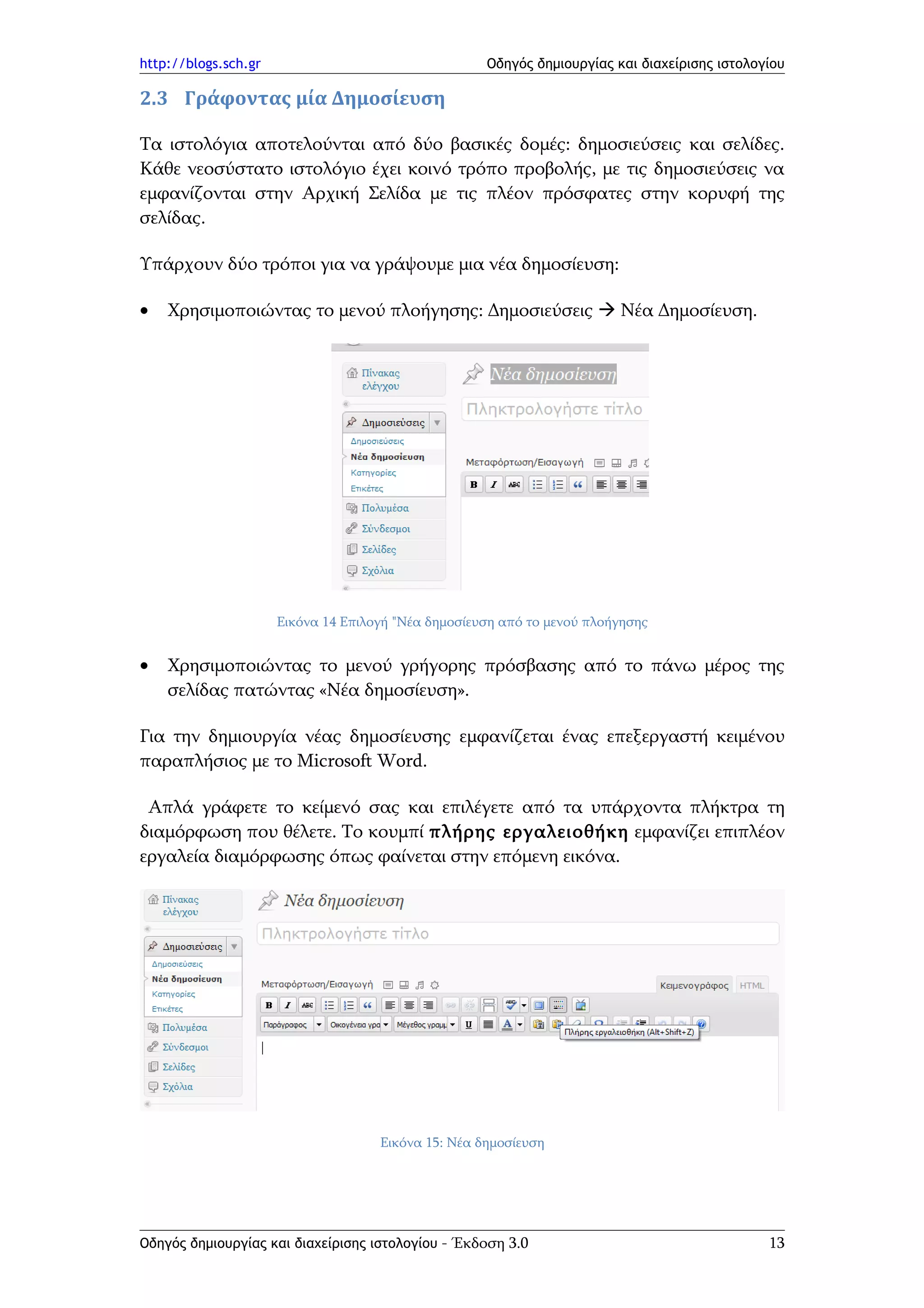http://blogs.sch.gr                                  Οδηγός δημιουργίας και διαχείρισης ιστολογίου

2.3 Γράφοντας μία Δημοσίευση

Τα ιστολόγια αποτελούνται από δύο βασικές δομές: δημοσιεύσεις και σελίδες.
Κάθε νεοσύστατο ιστολόγιο έχει κοινό τρόπο προβολής, με τις δημοσιεύσεις να
εμφανίζονται στην Αρχική Σελίδα με τις πλέον πρόσφατες στην κορυφή της
σελίδας.

Υπάρχουν δύο τρόποι για να γράψουμε μια νέα δημοσίευση:

•   Χρησιμοποιώντας το μενού πλοήγησης: Δημοσιεύσεις  Νέα Δημοσίευση.




                      Εικόνα 14 Επιλογή "Νέα δημοσίευση από το μενού πλοήγησης


•   Χρησιμοποιώντας το μενού γρήγορης πρόσβασης από το πάνω μέρος της
    σελίδας πατώντας «Νέα δημοσίευση».

Για την δημιουργία νέας δημοσίευσης εμφανίζεται ένας επεξεργαστή κειμένου
παραπλήσιος με το Microsoft Word.

 Απλά γράφετε το κείμενό σας και επιλέγετε από τα υπάρχοντα πλήκτρα τη
διαμόρφωση που θέλετε. Το κουμπί πλήρης εργαλειοθήκη εμφανίζει επιπλέον
εργαλεία διαμόρφωσης όπως φαίνεται στην επόμενη εικόνα.




                                     Εικόνα 15: Νέα δημοσίευση




Οδηγός δημιουργίας και διαχείρισης ιστολογίου - Έκδοση 3.0                                     13
 