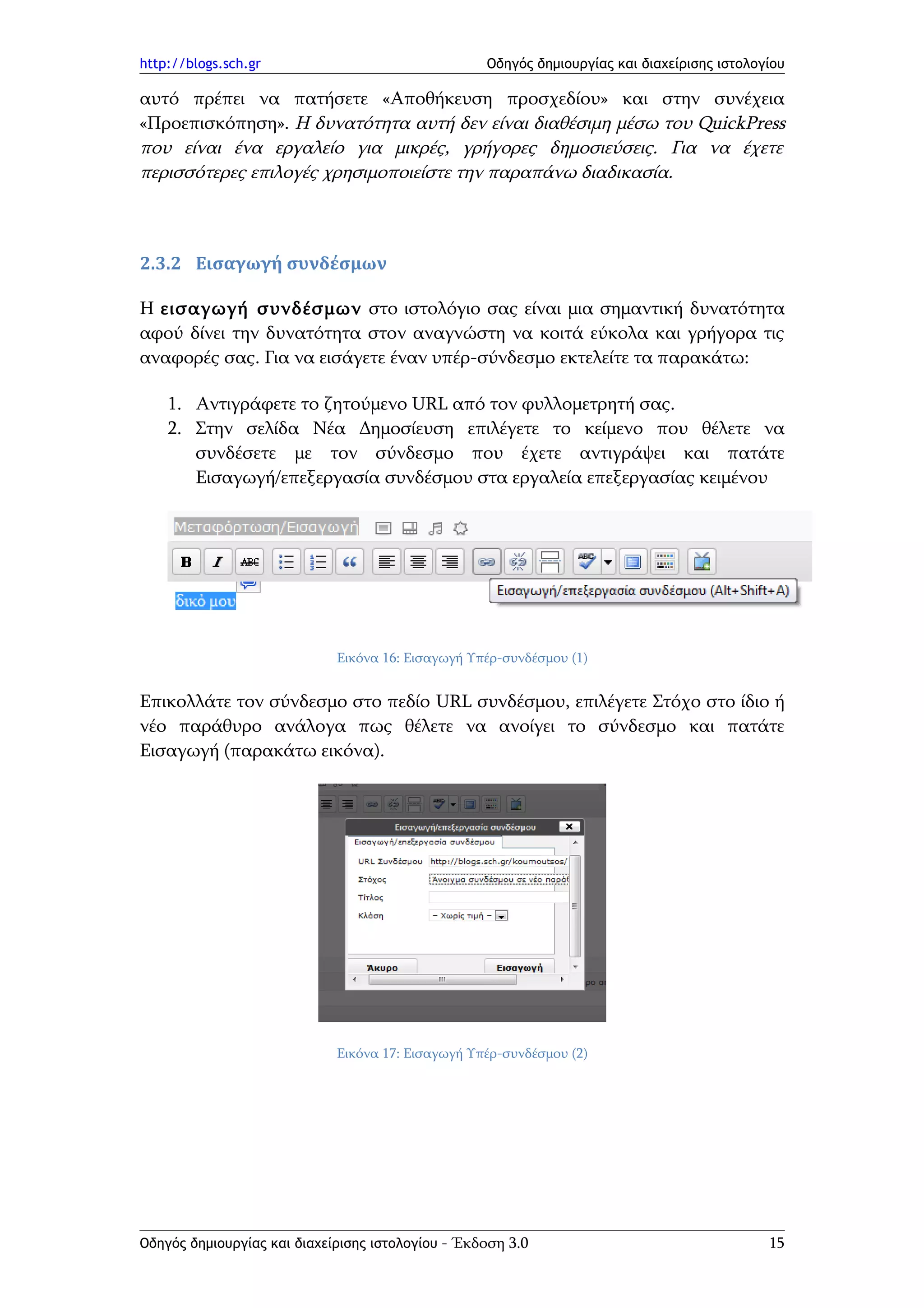 http://blogs.sch.gr                                Οδηγός δημιουργίας και διαχείρισης ιστολογίου

αυτό πρέπει να πατήσετε «Αποθήκευση προσχεδίου» και στην συνέχεια
«Προεπισκόπηση». Η δυνατότητα αυτή δεν είναι διαθέσιμη μέσω του QuickPress
που είναι ένα εργαλείο για μικρές, γρήγορες δημοσιεύσεις. Για να έχετε
περισσότερες επιλογές χρησιμοποιείστε την παραπάνω διαδικασία.



2.3.2 Εισαγωγή συνδέσμων

Η εισαγωγή συνδέσμων στο ιστολόγιο σας είναι μια σημαντική δυνατότητα
αφού δίνει την δυνατότητα στον αναγνώστη να κοιτά εύκολα και γρήγορα τις
αναφορές σας. Για να εισάγετε έναν υπέρ-σύνδεσμο εκτελείτε τα παρακάτω:

    1. Αντιγράφετε το ζητούμενο URL από τον φυλλομετρητή σας.
    2. Στην σελίδα Νέα Δημοσίευση επιλέγετε το κείμενο που θέλετε να
       συνδέσετε με τον σύνδεσμο που έχετε αντιγράψει και πατάτε
       Εισαγωγή/επεξεργασία συνδέσμου στα εργαλεία επεξεργασίας κειμένου




                             Εικόνα 16: Εισαγωγή Υπέρ-συνδέσμου (1)


Επικολλάτε τον σύνδεσμο στο πεδίο URL συνδέσμου, επιλέγετε Στόχο στο ίδιο ή
νέο παράθυρο ανάλογα πως θέλετε να ανοίγει το σύνδεσμο και πατάτε
Εισαγωγή (παρακάτω εικόνα).




                             Εικόνα 17: Εισαγωγή Υπέρ-συνδέσμου (2)




Οδηγός δημιουργίας και διαχείρισης ιστολογίου - Έκδοση 3.0                                   15
 