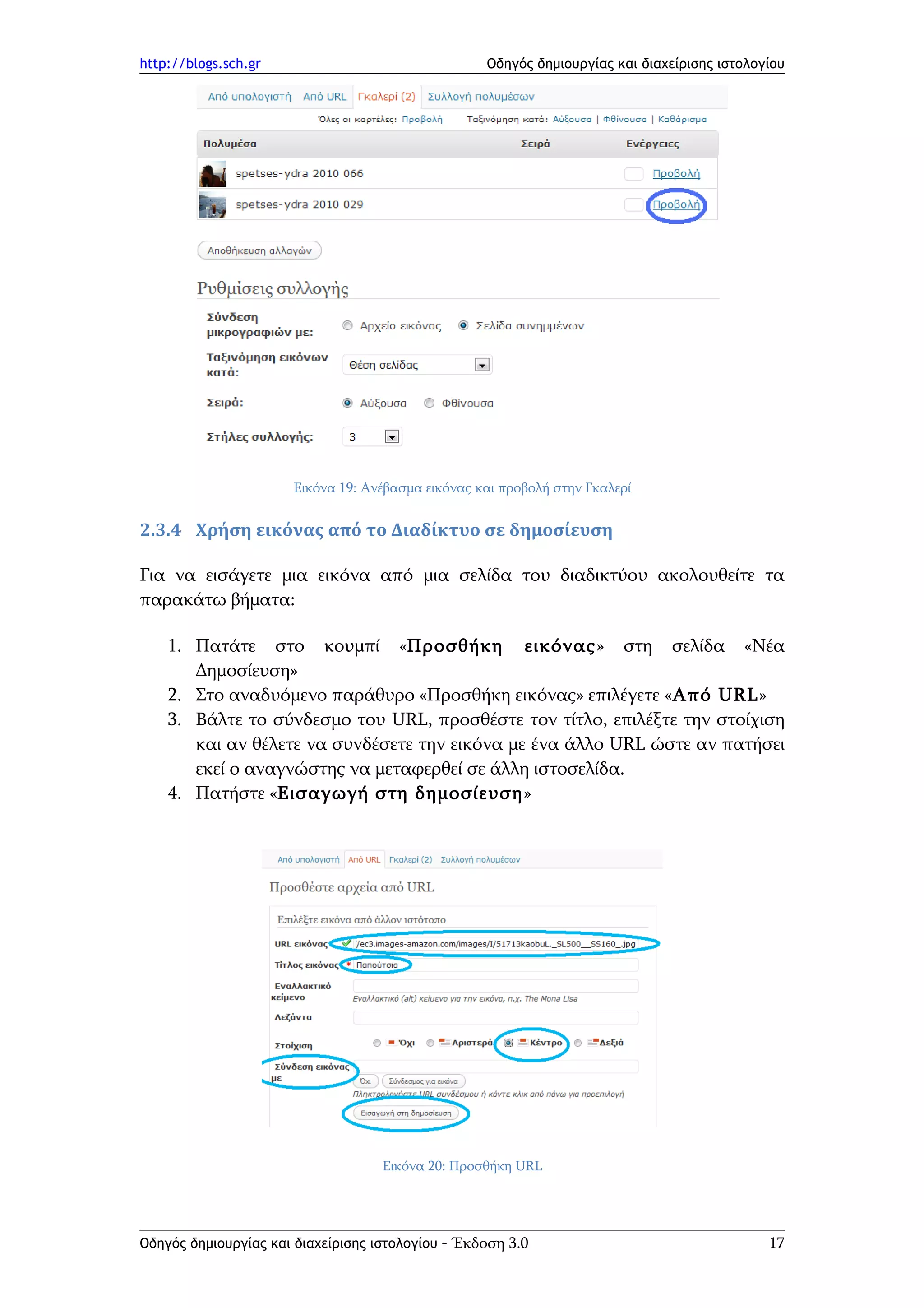 http://blogs.sch.gr                                Οδηγός δημιουργίας και διαχείρισης ιστολογίου




                      Εικόνα 19: Ανέβασμα εικόνας και προβολή στην Γκαλερί


2.3.4 Χρήση εικόνας από το Διαδίκτυο σε δημοσίευση

Για να εισάγετε μια εικόνα από μια σελίδα του διαδικτύου ακολουθείτε τα
παρακάτω βήματα:

    1. Πατάτε στο κουμπί «Προσθήκη εικόνας» στη σελίδα «Νέα
       Δημοσίευση»
    2. Στο αναδυόμενο παράθυρο «Προσθήκη εικόνας» επιλέγετε «Από URL»
    3. Βάλτε το σύνδεσμο του URL, προσθέστε τον τίτλο, επιλέξτε την στοίχιση
       και αν θέλετε να συνδέσετε την εικόνα με ένα άλλο URL ώστε αν πατήσει
       εκεί ο αναγνώστης να μεταφερθεί σε άλλη ιστοσελίδα.
    4. Πατήστε «Εισαγωγή στη δημοσίευση»




                                    Εικόνα 20: Προσθήκη URL




Οδηγός δημιουργίας και διαχείρισης ιστολογίου - Έκδοση 3.0                                   17
 