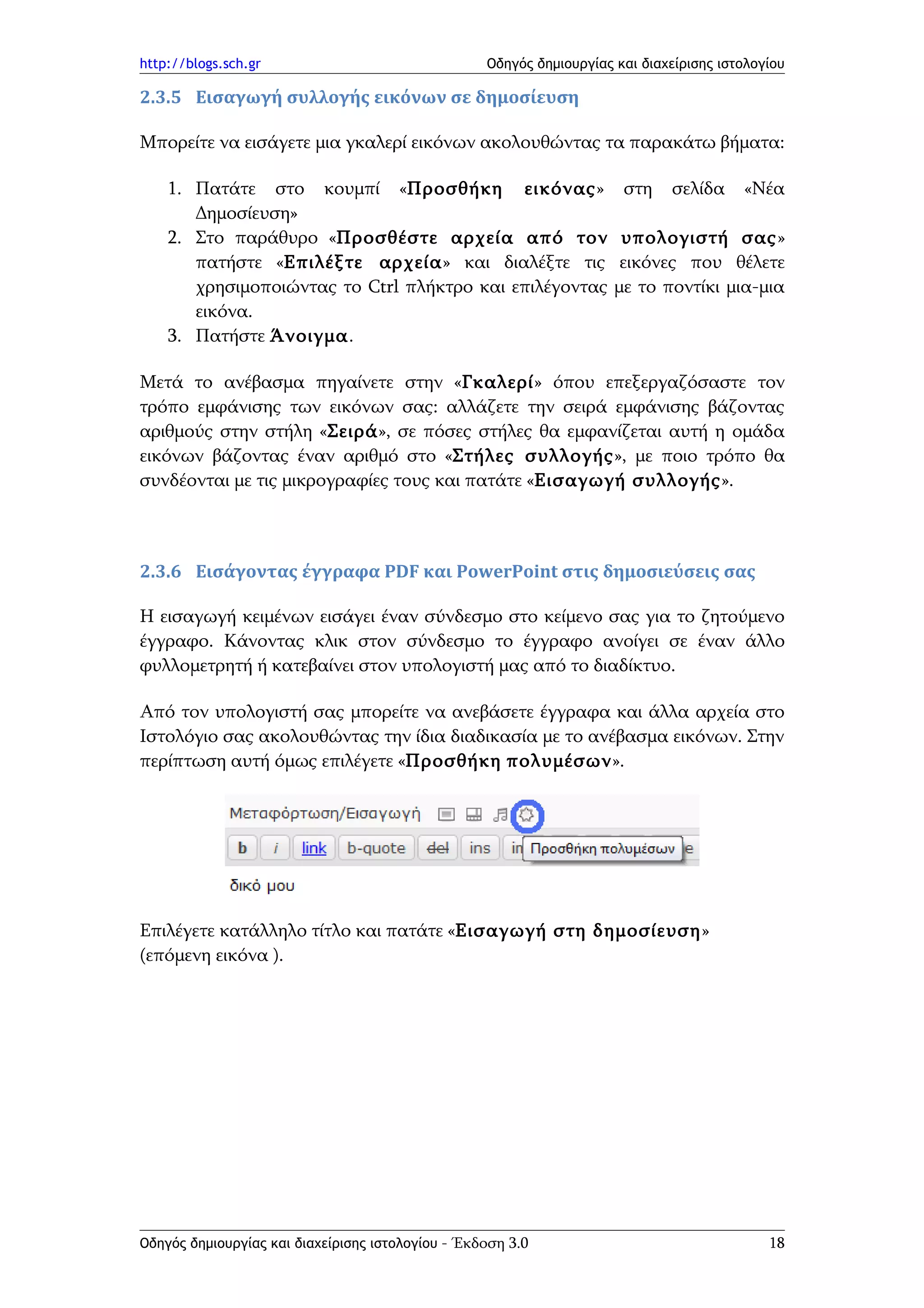 http://blogs.sch.gr                                Οδηγός δημιουργίας και διαχείρισης ιστολογίου

2.3.5 Εισαγωγή συλλογής εικόνων σε δημοσίευση

Μπορείτε να εισάγετε μια γκαλερί εικόνων ακολουθώντας τα παρακάτω βήματα:

    1. Πατάτε στο κουμπί «Προσθήκη εικόνας»                            στη    σελίδα     «Νέα
       Δημοσίευση»
    2. Στο παράθυρο «Προσθέστε αρχεία από τον                          υπολογιστή σας»
       πατήστε «Επιλέξτε αρχεία» και διαλέξτε τις                      εικόνες που θέλετε
       χρησιμοποιώντας το Ctrl πλήκτρο και επιλέγοντας                με το ποντίκι μια-μια
       εικόνα.
    3. Πατήστε Άνοιγμα.

Μετά το ανέβασμα πηγαίνετε στην «Γκαλερί» όπου επεξεργαζόσαστε τον
τρόπο εμφάνισης των εικόνων σας: αλλάζετε την σειρά εμφάνισης βάζοντας
αριθμούς στην στήλη «Σειρά», σε πόσες στήλες θα εμφανίζεται αυτή η ομάδα
εικόνων βάζοντας έναν αριθμό στο «Στήλες συλλογής», με ποιο τρόπο θα
συνδέονται με τις μικρογραφίες τους και πατάτε «Εισαγωγή συλλογής».



2.3.6 Εισάγοντας έγγραφα PDF και PowerPoint στις δημοσιεύσεις σας

Η εισαγωγή κειμένων εισάγει έναν σύνδεσμο στο κείμενο σας για το ζητούμενο
έγγραφο. Κάνοντας κλικ στον σύνδεσμο το έγγραφο ανοίγει σε έναν άλλο
φυλλομετρητή ή κατεβαίνει στον υπολογιστή μας από το διαδίκτυο.

Από τον υπολογιστή σας μπορείτε να ανεβάσετε έγγραφα και άλλα αρχεία στο
Ιστολόγιο σας ακολουθώντας την ίδια διαδικασία με το ανέβασμα εικόνων. Στην
περίπτωση αυτή όμως επιλέγετε «Προσθήκη πολυμέσων».




Επιλέγετε κατάλληλο τίτλο και πατάτε «Εισαγωγή στη δημοσίευση»
(επόμενη εικόνα ).




Οδηγός δημιουργίας και διαχείρισης ιστολογίου - Έκδοση 3.0                                   18
 