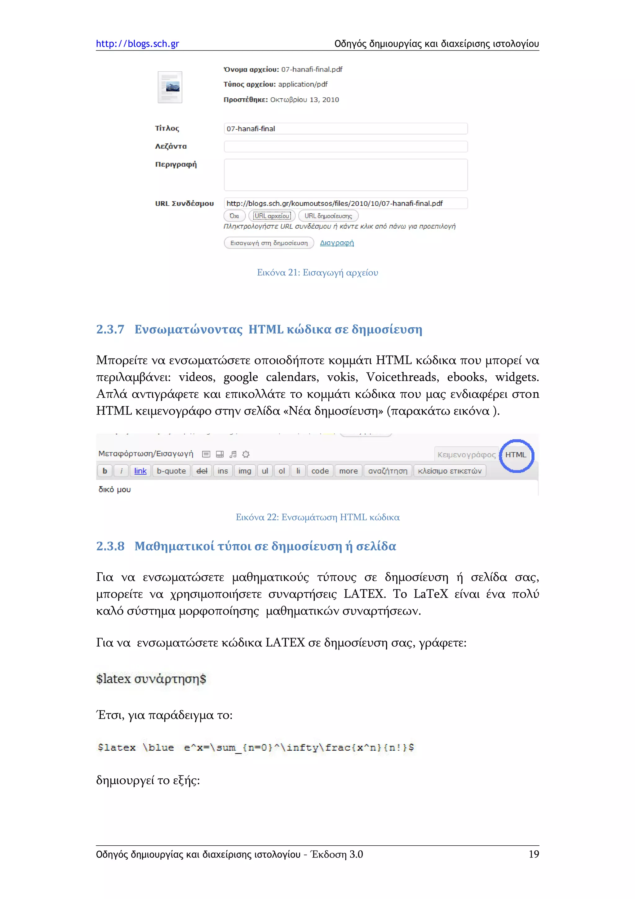 http://blogs.sch.gr                                Οδηγός δημιουργίας και διαχείρισης ιστολογίου




                                  Εικόνα 21: Εισαγωγή αρχείου




2.3.7 Ενσωματώνοντας HTML κώδικα σε δημοσίευση

Μπορείτε να ενσωματώσετε οποιοδήποτε κομμάτι HTML κώδικα που μπορεί να
περιλαμβάνει: videos, google calendars, vokis, Voicethreads, ebooks, widgets.
Απλά αντιγράφετε και επικολλάτε το κομμάτι κώδικα που μας ενδιαφέρει στοn
HTML κειμενογράφο στην σελίδα «Νέα δημοσίευση» (παρακάτω εικόνα ).




                              Εικόνα 22: Ενσωμάτωση HTML κώδικα


2.3.8 Μαθηματικοί τύποι σε δημοσίευση ή σελίδα

Για να ενσωματώσετε μαθηματικούς τύπους σε δημοσίευση ή σελίδα σας,
μπορείτε να χρησιμοποιήσετε συναρτήσεις LATEX. To LaTeX είναι ένα πολύ
καλό σύστημα μορφοποίησης μαθηματικών συναρτήσεων.

Για να ενσωματώσετε κώδικα LATEX σε δημοσίευση σας, γράφετε:




Έτσι, για παράδειγμα το:




δημιουργεί το εξής:




Οδηγός δημιουργίας και διαχείρισης ιστολογίου - Έκδοση 3.0                                   19
 