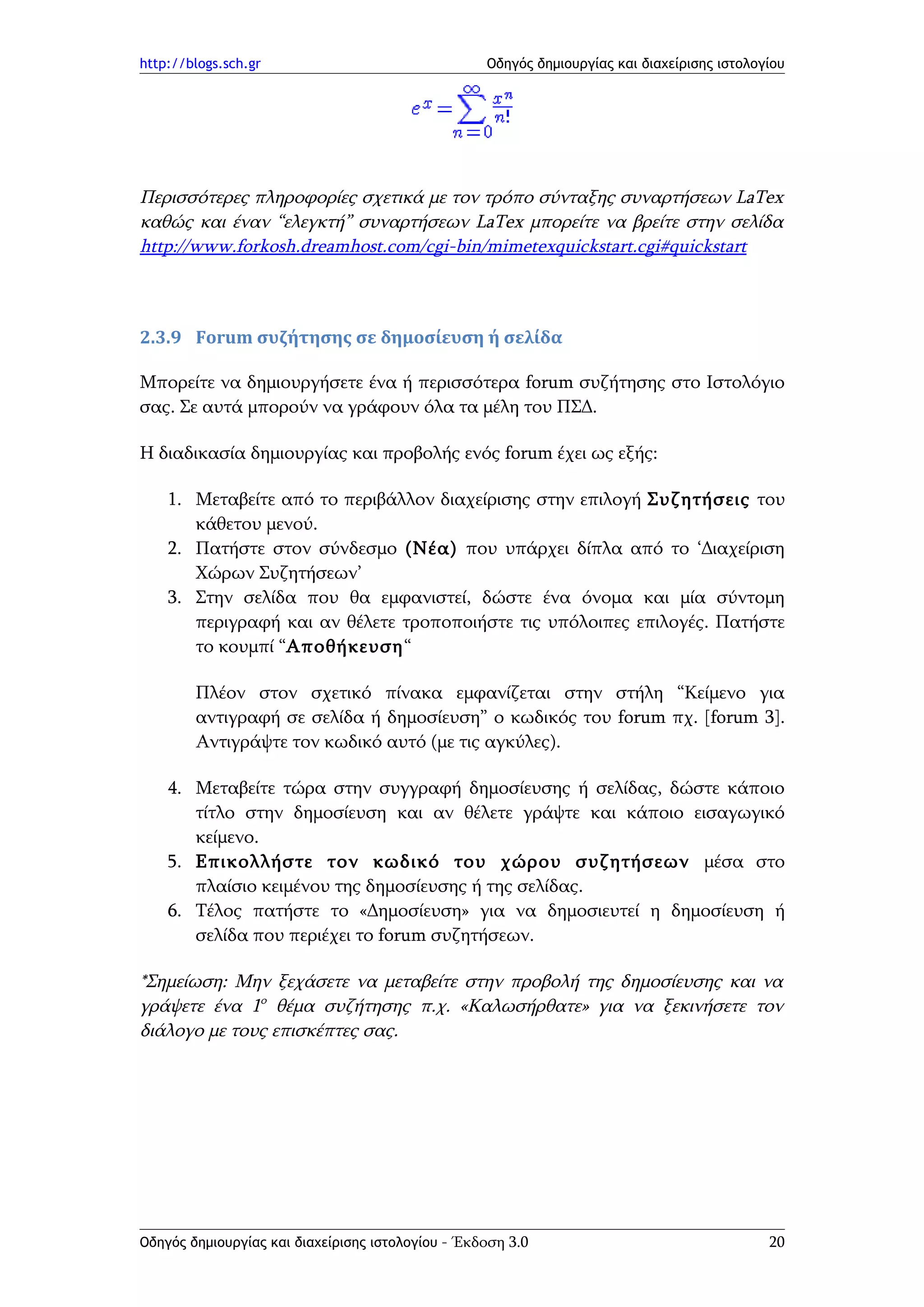 http://blogs.sch.gr                                Οδηγός δημιουργίας και διαχείρισης ιστολογίου




Περισσότερες πληροφορίες σχετικά με τον τρόπο σύνταξης συναρτήσεων LaTex
καθώς και έναν “ελεγκτή” συναρτήσεων LaTex μπορείτε να βρείτε στην σελίδα
http://www.forkosh.dreamhost.com/cgi-bin/mimetexquickstart.cgi#quickstart



2.3.9 Forum συζήτησης σε δημοσίευση ή σελίδα

Μπορείτε να δημιουργήσετε ένα ή περισσότερα forum συζήτησης στο Ιστολόγιο
σας. Σε αυτά μπορούν να γράφουν όλα τα μέλη του ΠΣΔ.

Η διαδικασία δημιουργίας και προβολής ενός forum έχει ως εξής:

    1. Μεταβείτε από το περιβάλλον διαχείρισης στην επιλογή Συζητήσεις του
       κάθετου μενού.
    2. Πατήστε στον σύνδεσμο (Νέα) που υπάρχει δίπλα από το ‘Διαχείριση
       Χώρων Συζητήσεων’
    3. Στην σελίδα που θα εμφανιστεί, δώστε ένα όνομα και μία σύντομη
       περιγραφή και αν θέλετε τροποποιήστε τις υπόλοιπες επιλογές. Πατήστε
       το κουμπί “Αποθήκευση“

        Πλέον στον σχετικό πίνακα εμφανίζεται στην στήλη “Κείμενο για
        αντιγραφή σε σελίδα ή δημοσίευση” ο κωδικός του forum πχ. [forum 3].
        Αντιγράψτε τον κωδικό αυτό (με τις αγκύλες).

    4. Μεταβείτε τώρα στην συγγραφή δημοσίευσης ή σελίδας, δώστε κάποιο
       τίτλο στην δημοσίευση και αν θέλετε γράψτε και κάποιο εισαγωγικό
       κείμενο.
    5. Επικολλήστε τον κωδικό του χώρου συζητήσεων μέσα στο
       πλαίσιο κειμένου της δημοσίευσης ή της σελίδας.
    6. Τέλος πατήστε το «Δημοσίευση» για να δημοσιευτεί η δημοσίευση ή
       σελίδα που περιέχει το forum συζητήσεων.

*Σημείωση: Μην ξεχάσετε να μεταβείτε στην προβολή της δημοσίευσης και να
γράψετε ένα 1ο θέμα συζήτησης π.χ. «Καλωσήρθατε» για να ξεκινήσετε τον
διάλογο με τους επισκέπτες σας.




Οδηγός δημιουργίας και διαχείρισης ιστολογίου - Έκδοση 3.0                                   20
 