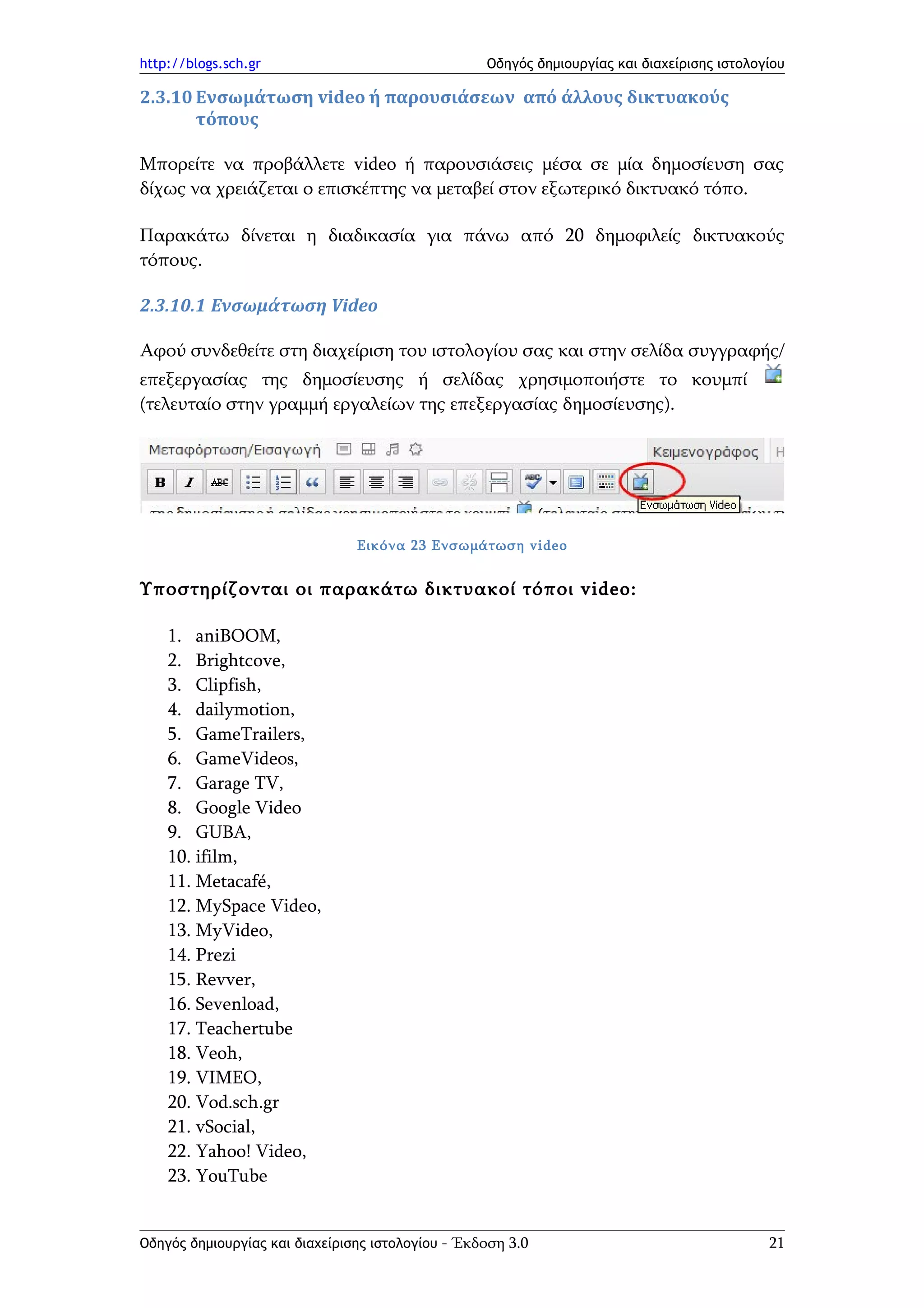 http://blogs.sch.gr                                Οδηγός δημιουργίας και διαχείρισης ιστολογίου

2.3.10 Ενσωμάτωση video ή παρουσιάσεων από άλλους δικτυακούς
       τόπους

Μπορείτε να προβάλλετε video ή παρουσιάσεις μέσα σε μία δημοσίευση σας
δίχως να χρειάζεται ο επισκέπτης να μεταβεί στον εξωτερικό δικτυακό τόπο.

Παρακάτω δίνεται η διαδικασία για πάνω από 20 δημοφιλείς δικτυακούς
τόπους.

2.3.10.1 Ενσωμάτωση Video

Αφού συνδεθείτε στη διαχείριση του ιστολογίου σας και στην σελίδα συγγραφής/
επεξεργασίας της δημοσίευσης ή σελίδας χρησιμοποιήστε το κουμπί
(τελευταίο στην γραμμή εργαλείων της επεξεργασίας δημοσίευσης).




                                Εικόνα 23 Ενσωμάτωση video


Υποστηρίζονται οι παρακάτω δικτυακοί τόποι video:

    1. aniBOOM,
    2. Brightcove,
    3. Clipfish,
    4. dailymotion,
    5. GameTrailers,
    6. GameVideos,
    7. Garage TV,
    8. Google Video
    9. GUBA,
    10. ifilm,
    11. Metacafé,
    12. MySpace Video,
    13. MyVideo,
    14. Prezi
    15. Revver,
    16. Sevenload,
    17. Teachertube
    18. Veoh,
    19. VIMEO,
    20. Vod.sch.gr
    21. vSocial,
    22. Yahoo! Video,
    23. YouTube


Οδηγός δημιουργίας και διαχείρισης ιστολογίου - Έκδοση 3.0                                   21
 