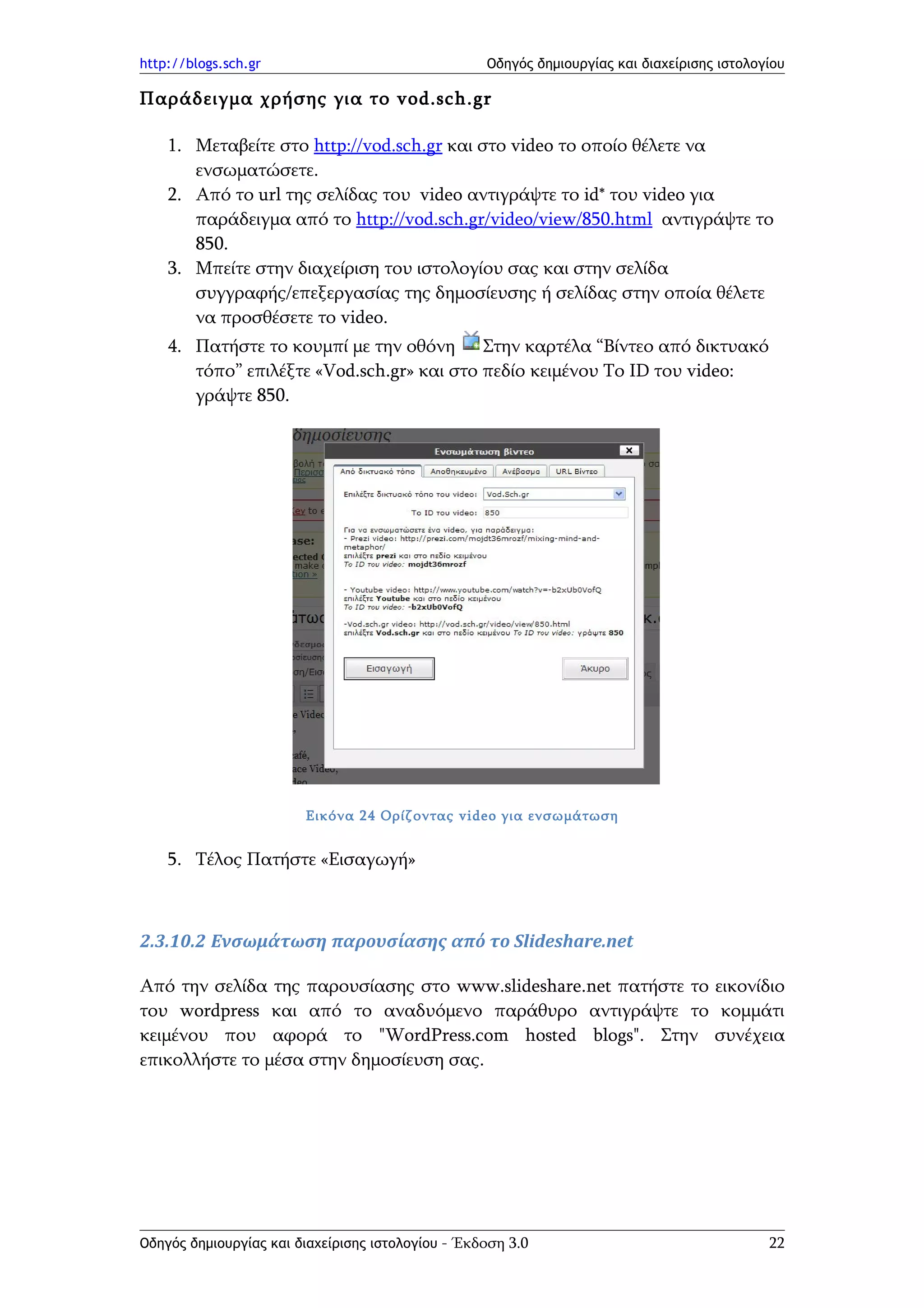 http://blogs.sch.gr                                Οδηγός δημιουργίας και διαχείρισης ιστολογίου

Παράδειγμα χρήσης για το vod.sch.gr

    1. Μεταβείτε στο http://vod.sch.gr και στο video το οποίο θέλετε να
       ενσωματώσετε.
    2. Από το url της σελίδας του video αντιγράψτε το id* του video για
       παράδειγμα από το http://vod.sch.gr/video/view/850.html αντιγράψτε το
       850.
    3. Μπείτε στην διαχείριση του ιστολογίου σας και στην σελίδα
       συγγραφής/επεξεργασίας της δημοσίευσης ή σελίδας στην οποία θέλετε
       να προσθέσετε το video.
    4. Πατήστε το κουμπί με την οθόνη Στην καρτέλα “Bίντεο από δικτυακό
       τόπο” επιλέξτε «Vod.sch.gr» και στο πεδίο κειμένου Το ID του video:
       γράψτε 850.




                        Εικόνα 24 Ορίζοντας video για ενσωμάτωση


    5. Τέλος Πατήστε «Εισαγωγή»



2.3.10.2 Ενσωμάτωση παρουσίασης από το Slideshare.net

Από την σελίδα της παρουσίασης στο www.slideshare.net πατήστε το εικονίδιο
του wordpress και από το αναδυόμενο παράθυρο αντιγράψτε το κομμάτι
κειμένου που αφορά το "WordPress.com hosted blogs". Στην συνέχεια
επικολλήστε το μέσα στην δημοσίευση σας.




Οδηγός δημιουργίας και διαχείρισης ιστολογίου - Έκδοση 3.0                                   22
 