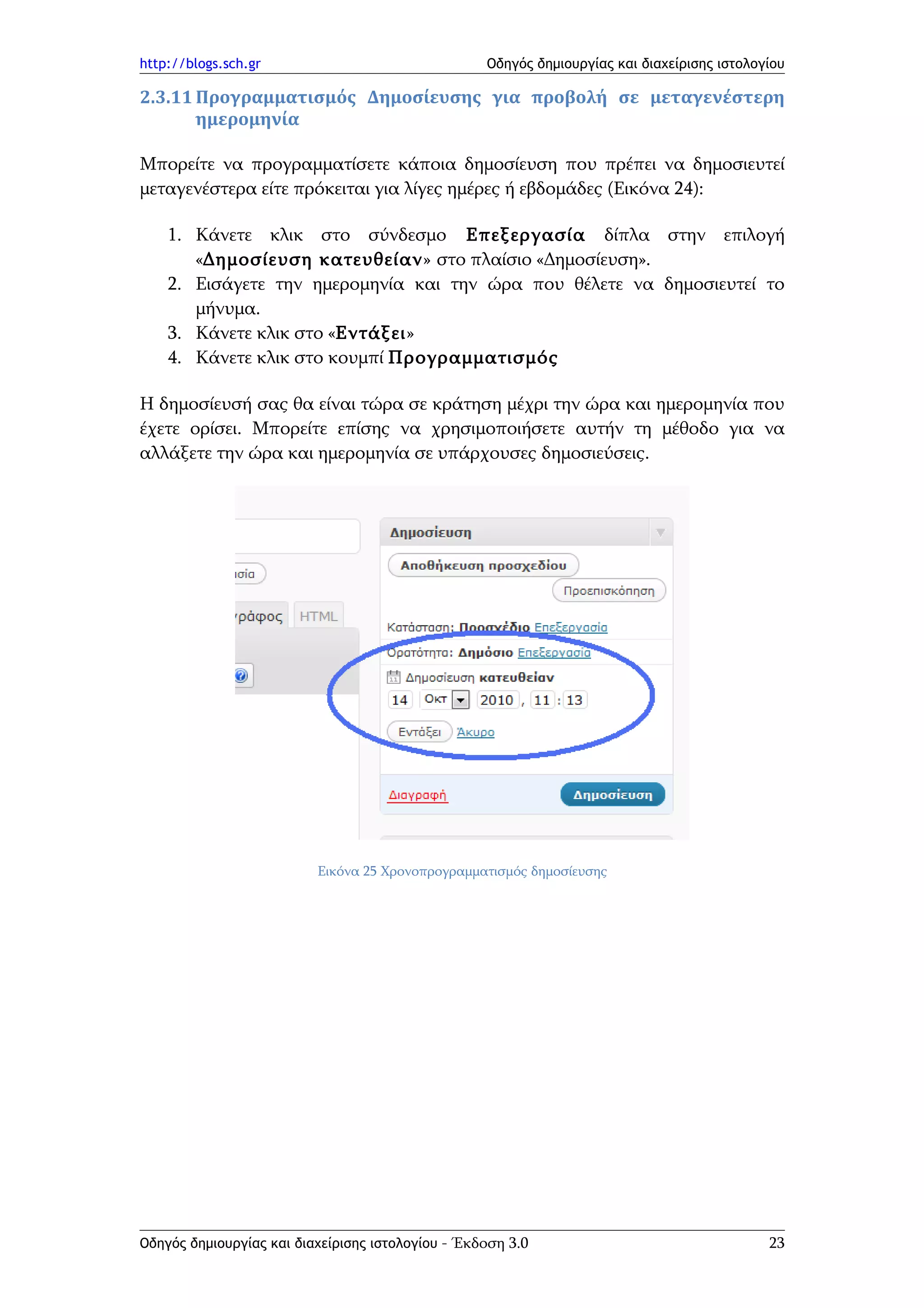 http://blogs.sch.gr                                Οδηγός δημιουργίας και διαχείρισης ιστολογίου

2.3.11 Προγραμματισμός Δημοσίευσης για προβολή σε μεταγενέστερη
       ημερομηνία

Μπορείτε να προγραμματίσετε κάποια δημοσίευση που πρέπει να δημοσιευτεί
μεταγενέστερα είτε πρόκειται για λίγες ημέρες ή εβδομάδες (Εικόνα 24):

    1. Κάνετε κλικ στο σύνδεσμο Επεξεργασία δίπλα στην επιλογή
       «Δημοσίευση κατευθείαν» στο πλαίσιο «Δημοσίευση».
    2. Εισάγετε την ημερομηνία και την ώρα που θέλετε να δημοσιευτεί το
       μήνυμα.
    3. Κάνετε κλικ στο «Εντάξει»
    4. Κάνετε κλικ στο κουμπί Προγραμματισμός

Η δημοσίευσή σας θα είναι τώρα σε κράτηση μέχρι την ώρα και ημερομηνία που
έχετε ορίσει. Μπορείτε επίσης να χρησιμοποιήσετε αυτήν τη μέθοδο για να
αλλάξετε την ώρα και ημερομηνία σε υπάρχουσες δημοσιεύσεις.




                          Εικόνα 25 Χρονοπρογραμματισμός δημοσίευσης




Οδηγός δημιουργίας και διαχείρισης ιστολογίου - Έκδοση 3.0                                   23
 