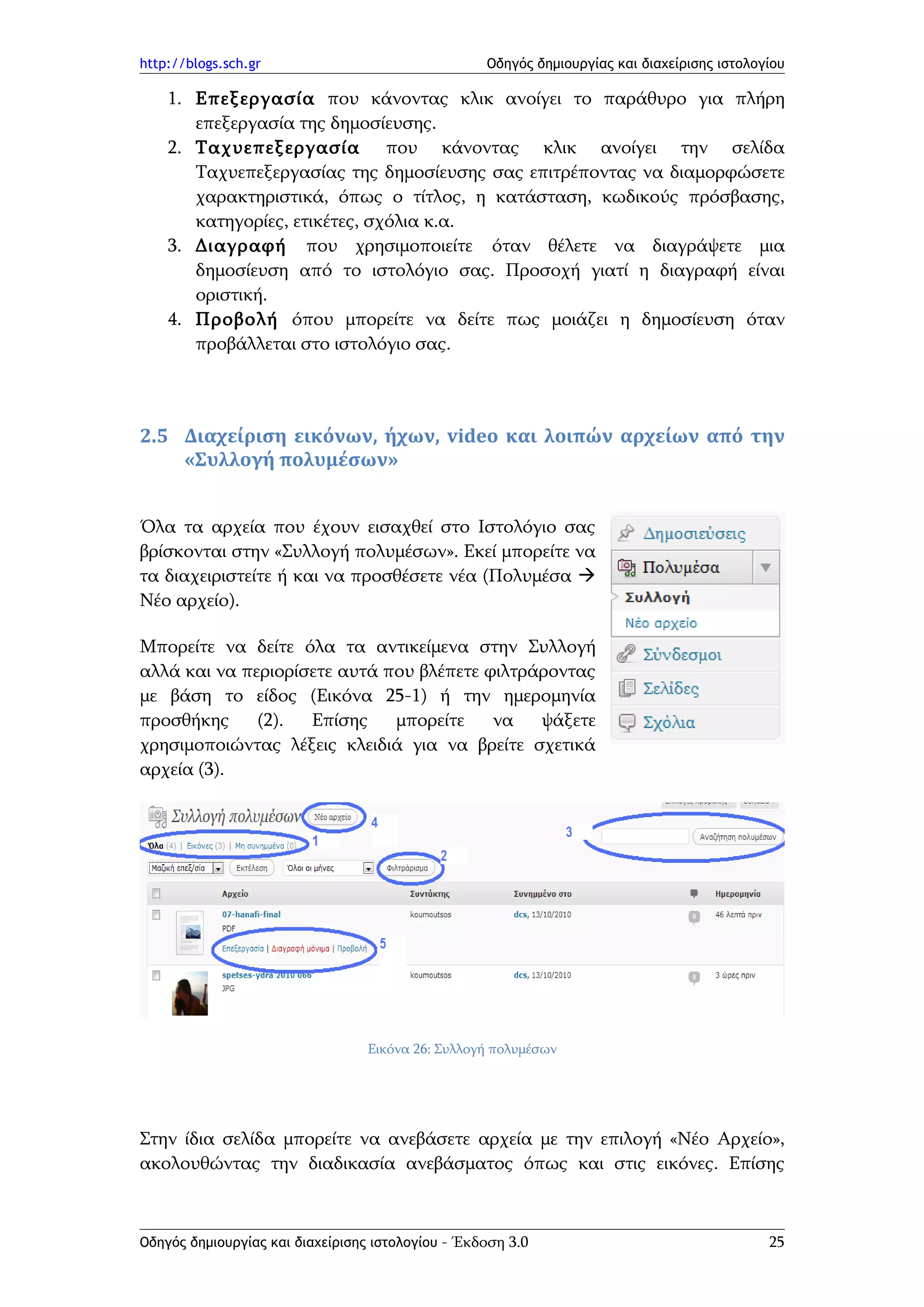 http://blogs.sch.gr                                Οδηγός δημιουργίας και διαχείρισης ιστολογίου

    1. Επεξεργασία που κάνοντας κλικ ανοίγει το παράθυρο για πλήρη
       επεξεργασία της δημοσίευσης.
    2. Ταχυεπεξεργασία που κάνοντας κλικ ανοίγει την σελίδα
       Ταχυεπεξεργασίας της δημοσίευσης σας επιτρέποντας να διαμορφώσετε
       χαρακτηριστικά, όπως ο τίτλος, η κατάσταση, κωδικούς πρόσβασης,
       κατηγορίες, ετικέτες, σχόλια κ.α.
    3. Διαγραφή που χρησιμοποιείτε όταν θέλετε να διαγράψετε μια
       δημοσίευση από το ιστολόγιο σας. Προσοχή γιατί η διαγραφή είναι
       οριστική.
    4. Προβολή όπου μπορείτε να δείτε πως μοιάζει η δημοσίευση όταν
       προβάλλεται στο ιστολόγιο σας.



2.5 Διαχείριση εικόνων, ήχων, video και λοιπών αρχείων από την
    «Συλλογή πολυμέσων»


Όλα τα αρχεία που έχουν εισαχθεί στο Ιστολόγιο σας
βρίσκονται στην «Συλλογή πολυμέσων». Εκεί μπορείτε να
τα διαχειριστείτε ή και να προσθέσετε νέα (Πολυμέσα 
Νέο αρχείο).

Μπορείτε να δείτε όλα τα αντικείμενα στην Συλλογή
αλλά και να περιορίσετε αυτά που βλέπετε φιλτράροντας
με βάση το είδος (Εικόνα 25-1) ή την ημερομηνία
προσθήκης     (2).  Επίσης    μπορείτε    να   ψάξετε
χρησιμοποιώντας λέξεις κλειδιά για να βρείτε σχετικά
αρχεία (3).




                                  Εικόνα 26: Συλλογή πολυμέσων




Στην ίδια σελίδα μπορείτε να ανεβάσετε αρχεία με την επιλογή «Νέο Αρχείο»,
ακολουθώντας την διαδικασία ανεβάσματος όπως και στις εικόνες. Επίσης



Οδηγός δημιουργίας και διαχείρισης ιστολογίου - Έκδοση 3.0                                   25
 