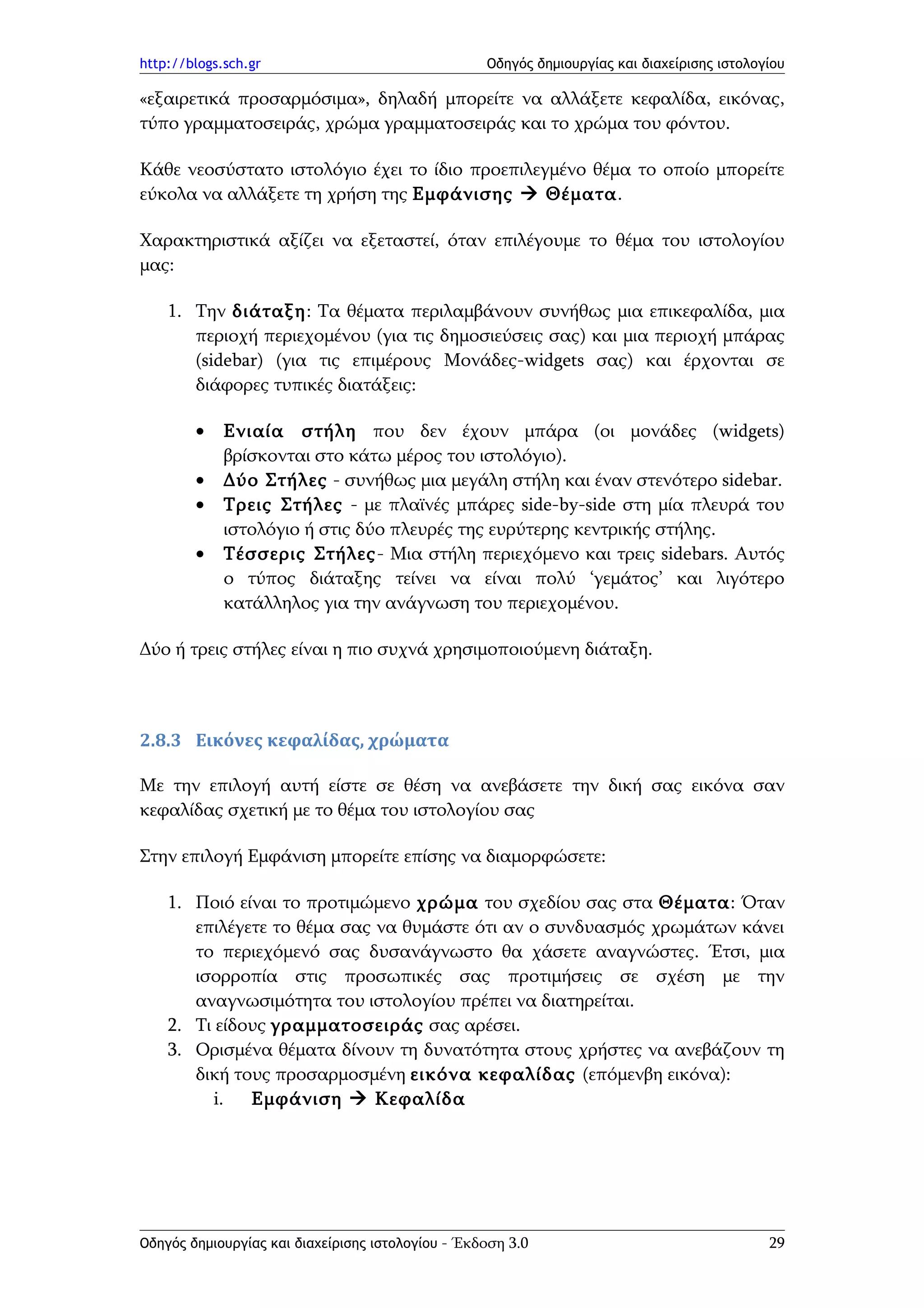 http://blogs.sch.gr                                Οδηγός δημιουργίας και διαχείρισης ιστολογίου

«εξαιρετικά προσαρμόσιμα», δηλαδή μπορείτε να αλλάξετε κεφαλίδα, εικόνας,
τύπο γραμματοσειράς, χρώμα γραμματοσειράς και το χρώμα του φόντου.

Κάθε νεοσύστατο ιστολόγιο έχει το ίδιο προεπιλεγμένο θέμα το οποίο μπορείτε
εύκολα να αλλάξετε τη χρήση της Εμφάνισης  Θέματα.

Χαρακτηριστικά αξίζει να εξεταστεί, όταν επιλέγουμε το θέμα του ιστολογίου
μας:

    1. Την διάταξη: Τα θέματα περιλαμβάνουν συνήθως μια επικεφαλίδα, μια
       περιοχή περιεχομένου (για τις δημοσιεύσεις σας) και μια περιοχή μπάρας
       (sidebar) (για τις επιμέρους Μονάδες-widgets σας) και έρχονται σε
       διάφορες τυπικές διατάξεις:

        •    Ενιαία στήλη που δεν έχουν μπάρα (οι μονάδες (widgets)
             βρίσκονται στο κάτω μέρος του ιστολόγιο).
        •    Δύο Στήλες - συνήθως μια μεγάλη στήλη και έναν στενότερο sidebar.
        •    Τρεις Στήλες - με πλαϊνές μπάρες side-by-side στη μία πλευρά του
             ιστολόγιο ή στις δύο πλευρές της ευρύτερης κεντρικής στήλης.
        •    Τέσσερις Στήλες- Μια στήλη περιεχόμενο και τρεις sidebars. Αυτός
             ο τύπος διάταξης τείνει να είναι πολύ ‘γεμάτος’ και λιγότερο
             κατάλληλος για την ανάγνωση του περιεχομένου.

Δύο ή τρεις στήλες είναι η πιο συχνά χρησιμοποιούμενη διάταξη.



2.8.3 Εικόνες κεφαλίδας, χρώματα

Με την επιλογή αυτή είστε σε θέση να ανεβάσετε την δική σας εικόνα σαν
κεφαλίδας σχετική με το θέμα του ιστολογίου σας

Στην επιλογή Εμφάνιση μπορείτε επίσης να διαμορφώσετε:

    1. Ποιό είναι το προτιμώμενο χρώμα του σχεδίου σας στα Θέματα: Όταν
       επιλέγετε το θέμα σας να θυμάστε ότι αν ο συνδυασμός χρωμάτων κάνει
       το περιεχόμενό σας δυσανάγνωστο θα χάσετε αναγνώστες. Έτσι, μια
       ισορροπία στις προσωπικές σας προτιμήσεις σε σχέση με την
       αναγνωσιμότητα του ιστολογίου πρέπει να διατηρείται.
    2. Τι είδους γραμματοσειράς σας αρέσει.
    3. Ορισμένα θέματα δίνουν τη δυνατότητα στους χρήστες να ανεβάζουν τη
       δική τους προσαρμοσμένη εικόνα κεφαλίδας (επόμενβη εικόνα):
          i.  Εμφάνιση  Κεφαλίδα




Οδηγός δημιουργίας και διαχείρισης ιστολογίου - Έκδοση 3.0                                   29
 