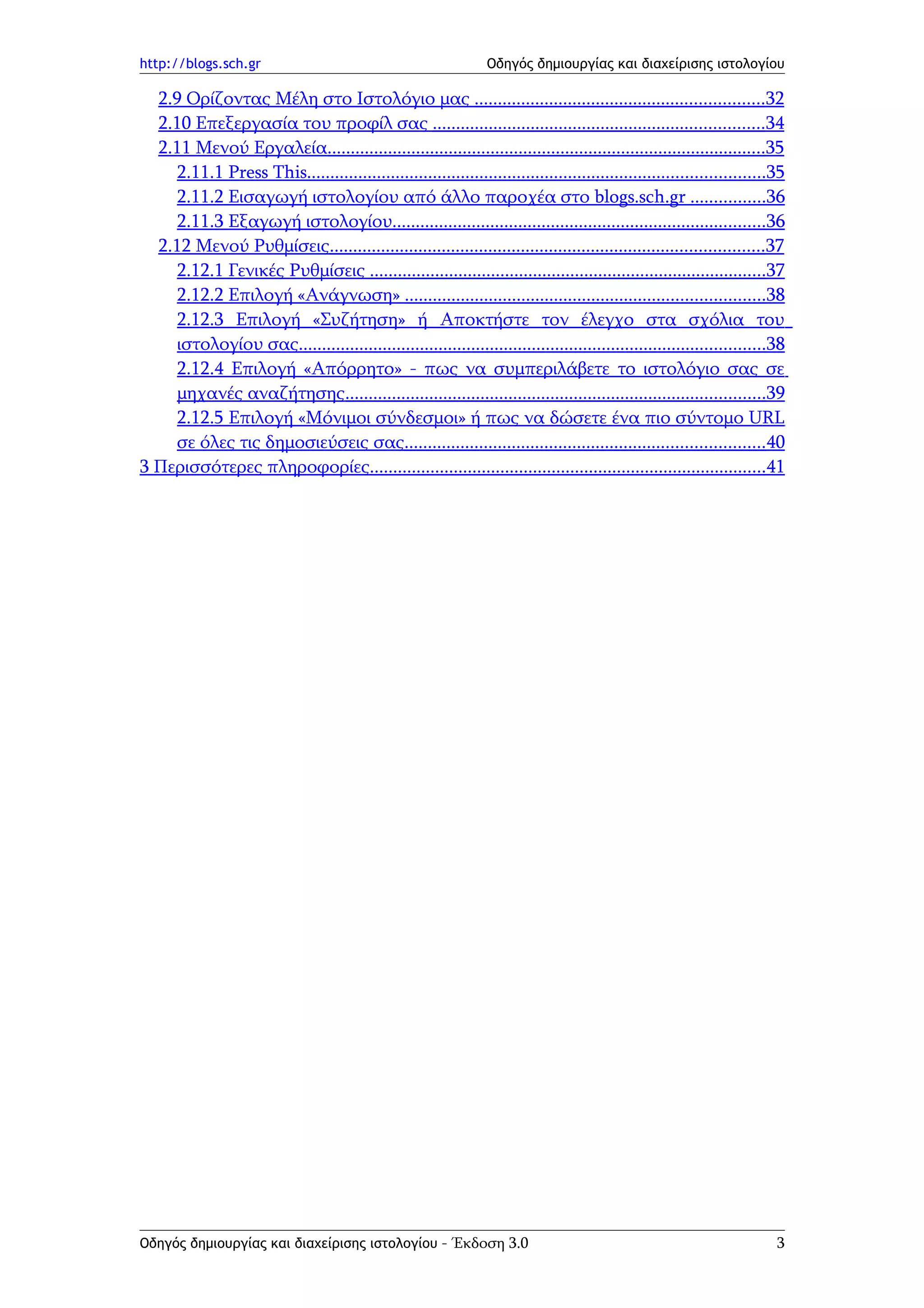 http://blogs.sch.gr                                              Οδηγός δημιουργίας και διαχείρισης ιστολογίου

  2.9 Ορίζοντας Μέλη στο Ιστολόγιο μας ..............................................................32
  2.10 Επεξεργασία του προφίλ σας .......................................................................34
  2.11 Μενού Εργαλεία..............................................................................................35
     2.11.1 Press This..................................................................................................35
     2.11.2 Εισαγωγή ιστολογίου από άλλο παροχέα στο blogs.sch.gr ................36
     2.11.3 Εξαγωγή ιστολογίου................................................................................36
  2.12 Μενού Ρυθμίσεις.............................................................................................37
     2.12.1 Γενικές Ρυθμίσεις .....................................................................................37
     2.12.2 Επιλογή «Ανάγνωση» .............................................................................38
     2.12.3 Επιλογή «Συζήτηση» ή Αποκτήστε τον έλεγχο στα σχόλια του
     ιστολογίου σας....................................................................................................38
     2.12.4 Επιλογή «Απόρρητο» - πως να συμπεριλάβετε το ιστολόγιο σας σε
     μηχανές αναζήτησης..........................................................................................39
     2.12.5 Επιλογή «Μόνιμοι σύνδεσμοι» ή πως να δώσετε ένα πιο σύντομο URL
     σε όλες τις δημοσιεύσεις σας.............................................................................40
3 Περισσότερες πληροφορίες.....................................................................................41




Οδηγός δημιουργίας και διαχείρισης ιστολογίου - Έκδοση 3.0                                                              3
 