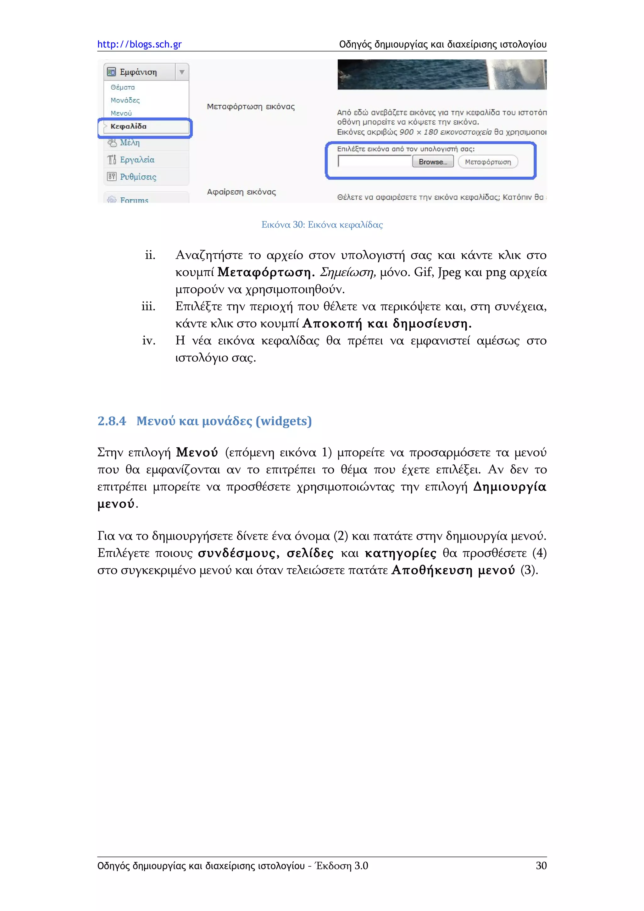http://blogs.sch.gr                                 Οδηγός δημιουργίας και διαχείρισης ιστολογίου




                                   Εικόνα 30: Εικόνα κεφαλίδας


          ii.    Αναζητήστε το αρχείο στον υπολογιστή σας και κάντε κλικ στο
                 κουμπί Μεταφόρτωση. Σημείωση, μόνο. Gif, Jpeg και png αρχεία
                 μπορούν να χρησιμοποιηθούν.
         iii.    Επιλέξτε την περιοχή που θέλετε να περικόψετε και, στη συνέχεια,
                 κάντε κλικ στο κουμπί Αποκοπή και δημοσίευση.
          iv.    Η νέα εικόνα κεφαλίδας θα πρέπει να εμφανιστεί αμέσως στο
                 ιστολόγιο σας.



2.8.4 Μενού και μονάδες (widgets)

Στην επιλογή Μενού (επόμενη εικόνα 1) μπορείτε να προσαρμόσετε τα μενού
που θα εμφανίζονται αν το επιτρέπει το θέμα που έχετε επιλέξει. Αν δεν το
επιτρέπει μπορείτε να προσθέσετε χρησιμοποιώντας την επιλογή Δημιουργία
μενού.

Για να το δημιουργήσετε δίνετε ένα όνομα (2) και πατάτε στην δημιουργία μενού.
Επιλέγετε ποιους συνδέσμους, σελίδες και κατηγορίες θα προσθέσετε (4)
στο συγκεκριμένο μενού και όταν τελειώσετε πατάτε Αποθήκευση μενού (3).




Οδηγός δημιουργίας και διαχείρισης ιστολογίου - Έκδοση 3.0                                    30
 