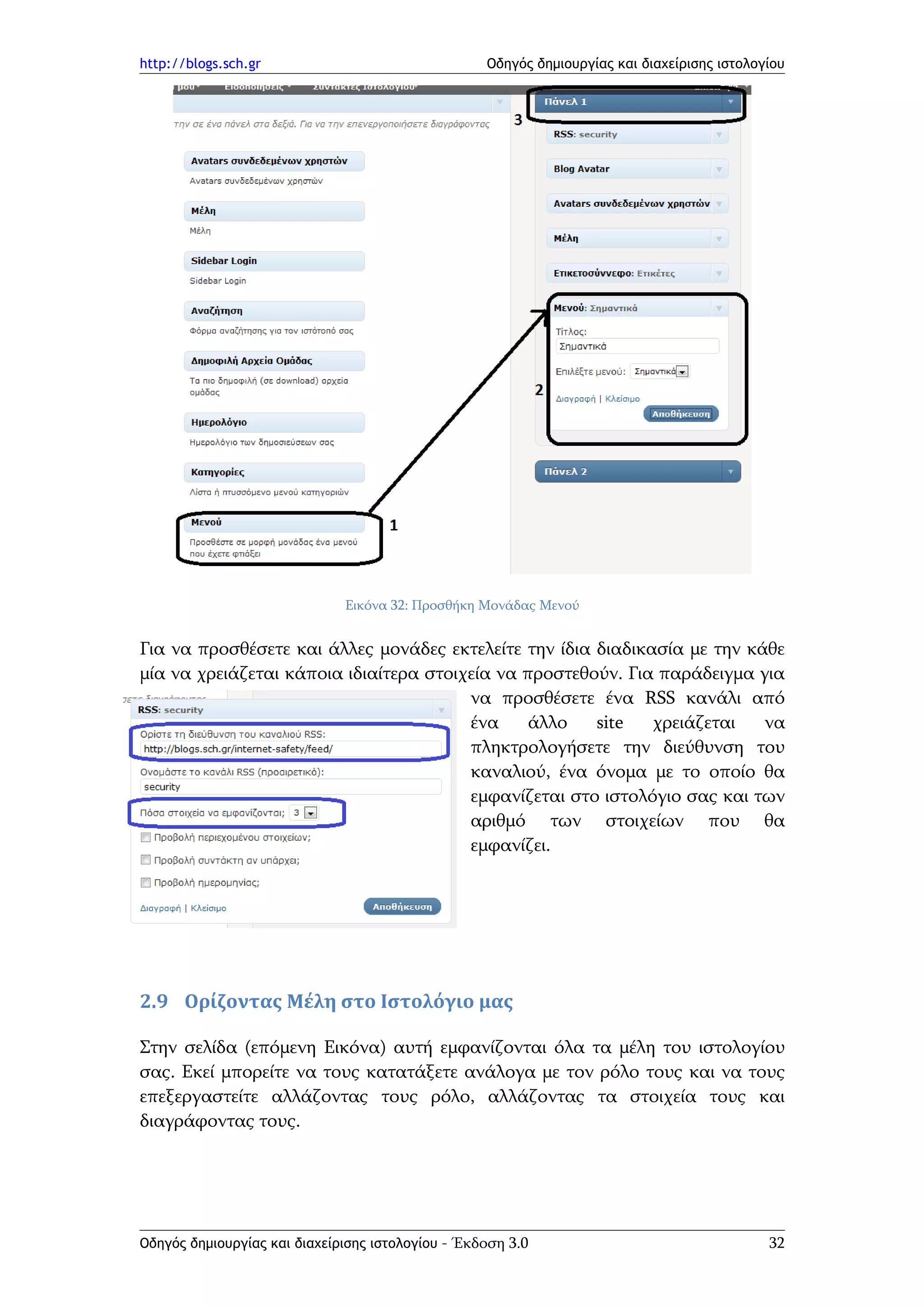 http://blogs.sch.gr                                Οδηγός δημιουργίας και διαχείρισης ιστολογίου




                              Εικόνα 32: Προσθήκη Μονάδας Μενού


Για να προσθέσετε και άλλες μονάδες εκτελείτε την ίδια διαδικασία με την κάθε
μία να χρειάζεται κάποια ιδιαίτερα στοιχεία να προστεθούν. Για παράδειγμα για
                                        να προσθέσετε ένα RSS κανάλι από
                                        ένα     άλλο   site   χρειάζεται   να
                                        πληκτρολογήσετε την διεύθυνση του
                                        καναλιού, ένα όνομα με το οποίο θα
                                        εμφανίζεται στο ιστολόγιο σας και των
                                        αριθμό των στοιχείων που θα
                                        εμφανίζει.




2.9 Ορίζοντας Μέλη στο Ιστολόγιο μας

Στην σελίδα (επόμενη Εικόνα) αυτή εμφανίζονται όλα τα μέλη του ιστολογίου
σας. Εκεί μπορείτε να τους κατατάξετε ανάλογα με τον ρόλο τους και να τους
επεξεργαστείτε αλλάζοντας τους ρόλο, αλλάζοντας τα στοιχεία τους και
διαγράφοντας τους.




Οδηγός δημιουργίας και διαχείρισης ιστολογίου - Έκδοση 3.0                                   32
 