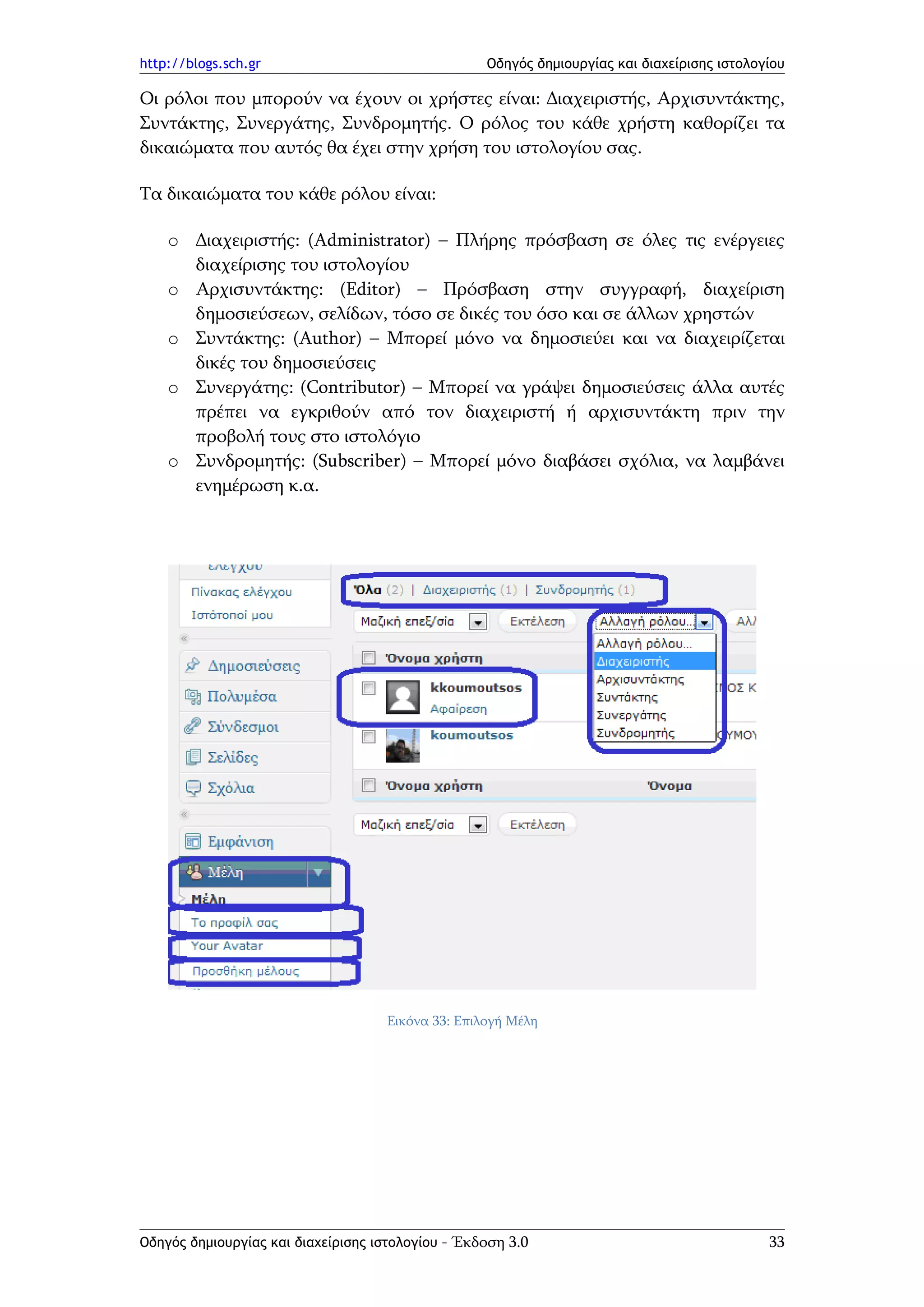 http://blogs.sch.gr                                Οδηγός δημιουργίας και διαχείρισης ιστολογίου

Οι ρόλοι που μπορούν να έχουν οι χρήστες είναι: Διαχειριστής, Αρχισυντάκτης,
Συντάκτης, Συνεργάτης, Συνδρομητής. Ο ρόλος του κάθε χρήστη καθορίζει τα
δικαιώματα που αυτός θα έχει στην χρήση του ιστολογίου σας.

Τα δικαιώματα του κάθε ρόλου είναι:

    o Διαχειριστής: (Administrator) – Πλήρης πρόσβαση σε όλες τις ενέργειες
      διαχείρισης του ιστολογίου
    o Αρχισυντάκτης: (Editor) – Πρόσβαση στην συγγραφή, διαχείριση
      δημοσιεύσεων, σελίδων, τόσο σε δικές του όσο και σε άλλων χρηστών
    o Συντάκτης: (Author) – Μπορεί μόνο να δημοσιεύει και να διαχειρίζεται
      δικές του δημοσιεύσεις
    o Συνεργάτης: (Contributor) – Μπορεί να γράψει δημοσιεύσεις άλλα αυτές
      πρέπει να εγκριθούν από τον διαχειριστή ή αρχισυντάκτη πριν την
      προβολή τους στο ιστολόγιο
    o Συνδρομητής: (Subscriber) – Μπορεί μόνο διαβάσει σχόλια, να λαμβάνει
      ενημέρωση κ.α.




                                    Εικόνα 33: Επιλογή Μέλη




Οδηγός δημιουργίας και διαχείρισης ιστολογίου - Έκδοση 3.0                                   33
 